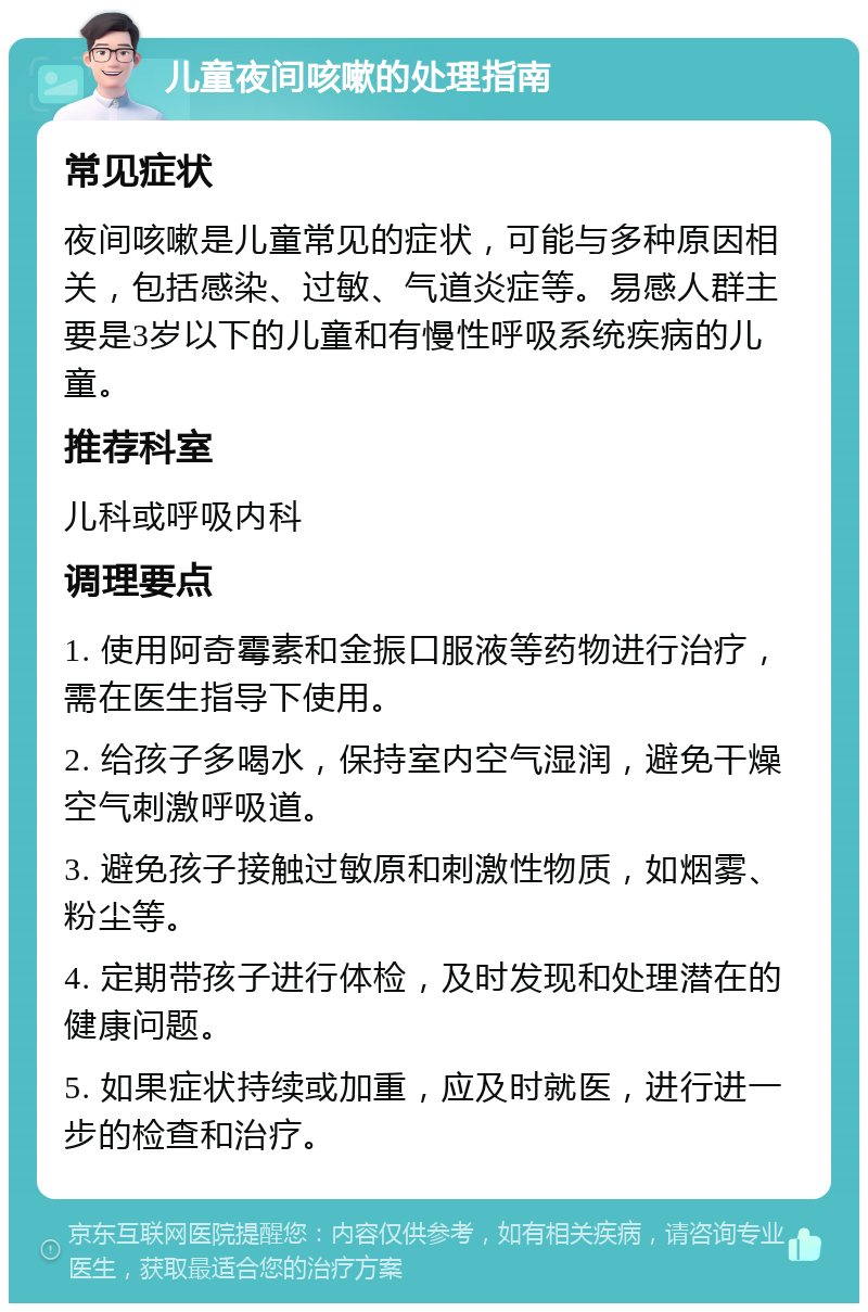 儿童夜间咳嗽的处理指南 常见症状 夜间咳嗽是儿童常见的症状，可能与多种原因相关，包括感染、过敏、气道炎症等。易感人群主要是3岁以下的儿童和有慢性呼吸系统疾病的儿童。 推荐科室 儿科或呼吸内科 调理要点 1. 使用阿奇霉素和金振口服液等药物进行治疗，需在医生指导下使用。 2. 给孩子多喝水，保持室内空气湿润，避免干燥空气刺激呼吸道。 3. 避免孩子接触过敏原和刺激性物质，如烟雾、粉尘等。 4. 定期带孩子进行体检，及时发现和处理潜在的健康问题。 5. 如果症状持续或加重，应及时就医，进行进一步的检查和治疗。