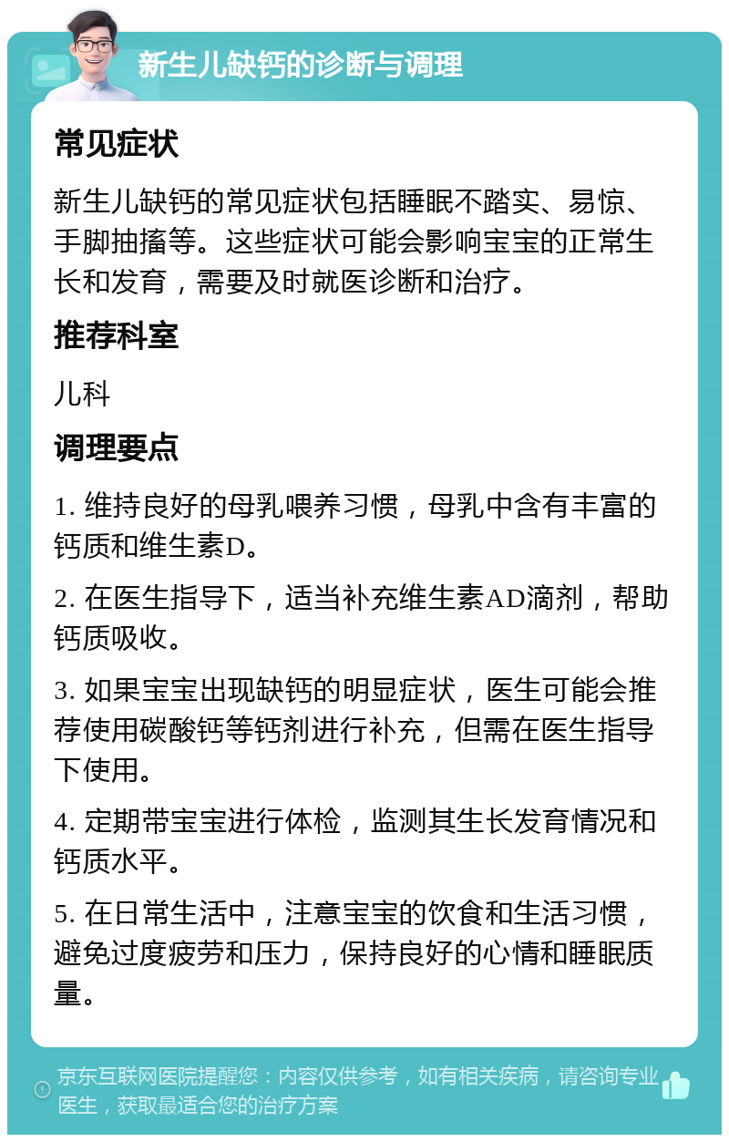 新生儿缺钙的诊断与调理 常见症状 新生儿缺钙的常见症状包括睡眠不踏实、易惊、手脚抽搐等。这些症状可能会影响宝宝的正常生长和发育，需要及时就医诊断和治疗。 推荐科室 儿科 调理要点 1. 维持良好的母乳喂养习惯，母乳中含有丰富的钙质和维生素D。 2. 在医生指导下，适当补充维生素AD滴剂，帮助钙质吸收。 3. 如果宝宝出现缺钙的明显症状，医生可能会推荐使用碳酸钙等钙剂进行补充，但需在医生指导下使用。 4. 定期带宝宝进行体检，监测其生长发育情况和钙质水平。 5. 在日常生活中，注意宝宝的饮食和生活习惯，避免过度疲劳和压力，保持良好的心情和睡眠质量。