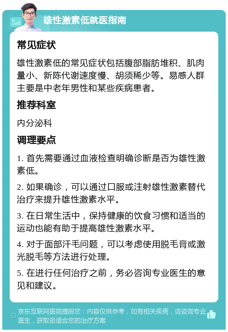 雄性激素低就医指南 常见症状 雄性激素低的常见症状包括腹部脂肪堆积、肌肉量小、新陈代谢速度慢、胡须稀少等。易感人群主要是中老年男性和某些疾病患者。 推荐科室 内分泌科 调理要点 1. 首先需要通过血液检查明确诊断是否为雄性激素低。 2. 如果确诊，可以通过口服或注射雄性激素替代治疗来提升雄性激素水平。 3. 在日常生活中，保持健康的饮食习惯和适当的运动也能有助于提高雄性激素水平。 4. 对于面部汗毛问题，可以考虑使用脱毛膏或激光脱毛等方法进行处理。 5. 在进行任何治疗之前，务必咨询专业医生的意见和建议。