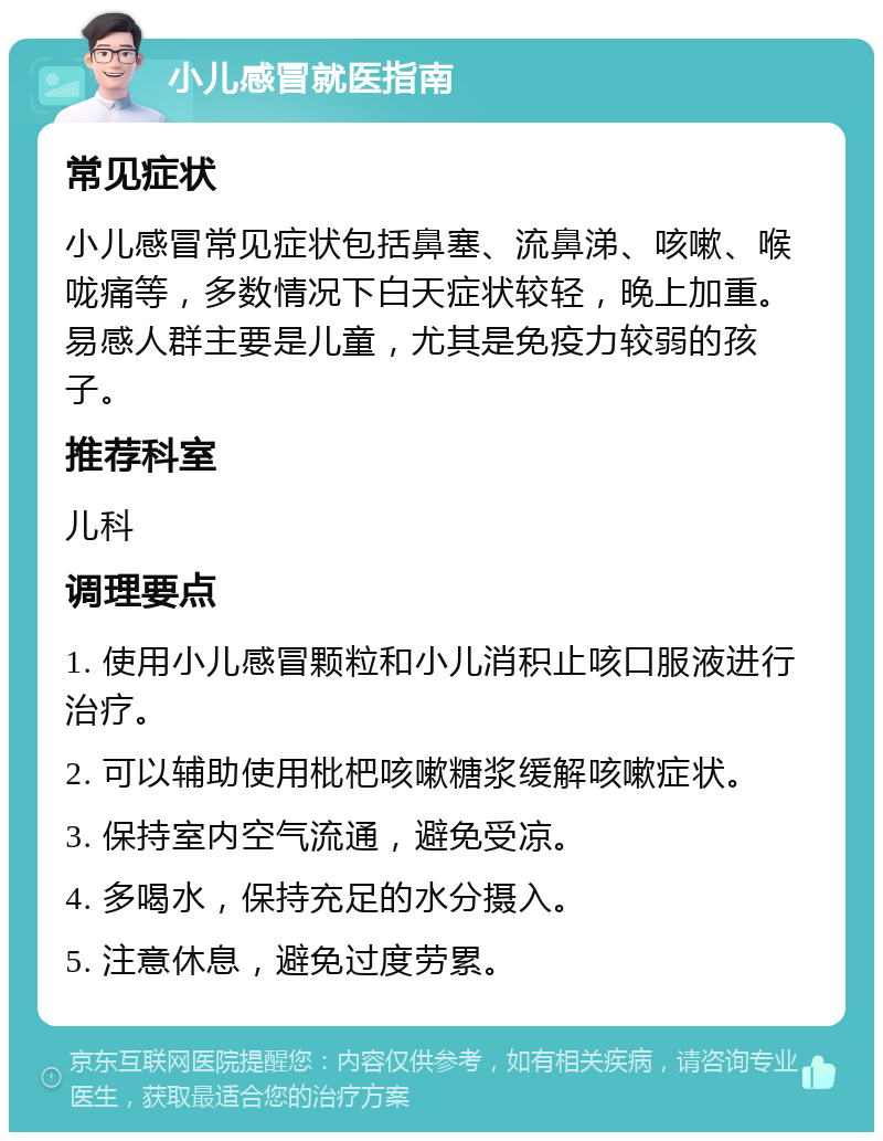 小儿感冒就医指南 常见症状 小儿感冒常见症状包括鼻塞、流鼻涕、咳嗽、喉咙痛等，多数情况下白天症状较轻，晚上加重。易感人群主要是儿童，尤其是免疫力较弱的孩子。 推荐科室 儿科 调理要点 1. 使用小儿感冒颗粒和小儿消积止咳口服液进行治疗。 2. 可以辅助使用枇杷咳嗽糖浆缓解咳嗽症状。 3. 保持室内空气流通，避免受凉。 4. 多喝水，保持充足的水分摄入。 5. 注意休息，避免过度劳累。