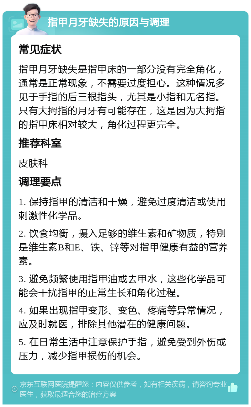 指甲月牙缺失的原因与调理 常见症状 指甲月牙缺失是指甲床的一部分没有完全角化，通常是正常现象，不需要过度担心。这种情况多见于手指的后三根指头，尤其是小指和无名指。只有大拇指的月牙有可能存在，这是因为大拇指的指甲床相对较大，角化过程更完全。 推荐科室 皮肤科 调理要点 1. 保持指甲的清洁和干燥，避免过度清洁或使用刺激性化学品。 2. 饮食均衡，摄入足够的维生素和矿物质，特别是维生素B和E、铁、锌等对指甲健康有益的营养素。 3. 避免频繁使用指甲油或去甲水，这些化学品可能会干扰指甲的正常生长和角化过程。 4. 如果出现指甲变形、变色、疼痛等异常情况，应及时就医，排除其他潜在的健康问题。 5. 在日常生活中注意保护手指，避免受到外伤或压力，减少指甲损伤的机会。