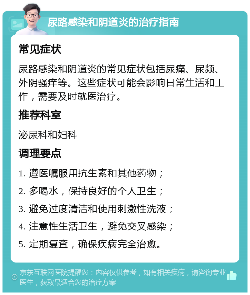 尿路感染和阴道炎的治疗指南 常见症状 尿路感染和阴道炎的常见症状包括尿痛、尿频、外阴骚痒等。这些症状可能会影响日常生活和工作，需要及时就医治疗。 推荐科室 泌尿科和妇科 调理要点 1. 遵医嘱服用抗生素和其他药物； 2. 多喝水，保持良好的个人卫生； 3. 避免过度清洁和使用刺激性洗液； 4. 注意性生活卫生，避免交叉感染； 5. 定期复查，确保疾病完全治愈。