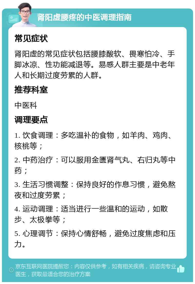 肾阳虚腰疼的中医调理指南 常见症状 肾阳虚的常见症状包括腰膝酸软、畏寒怕冷、手脚冰凉、性功能减退等。易感人群主要是中老年人和长期过度劳累的人群。 推荐科室 中医科 调理要点 1. 饮食调理：多吃温补的食物，如羊肉、鸡肉、核桃等； 2. 中药治疗：可以服用金匮肾气丸、右归丸等中药； 3. 生活习惯调整：保持良好的作息习惯，避免熬夜和过度劳累； 4. 运动调理：适当进行一些温和的运动，如散步、太极拳等； 5. 心理调节：保持心情舒畅，避免过度焦虑和压力。