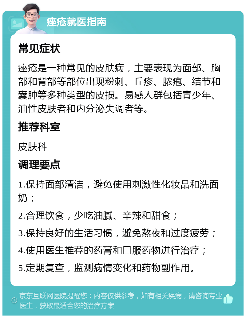 痤疮就医指南 常见症状 痤疮是一种常见的皮肤病，主要表现为面部、胸部和背部等部位出现粉刺、丘疹、脓疱、结节和囊肿等多种类型的皮损。易感人群包括青少年、油性皮肤者和内分泌失调者等。 推荐科室 皮肤科 调理要点 1.保持面部清洁，避免使用刺激性化妆品和洗面奶； 2.合理饮食，少吃油腻、辛辣和甜食； 3.保持良好的生活习惯，避免熬夜和过度疲劳； 4.使用医生推荐的药膏和口服药物进行治疗； 5.定期复查，监测病情变化和药物副作用。