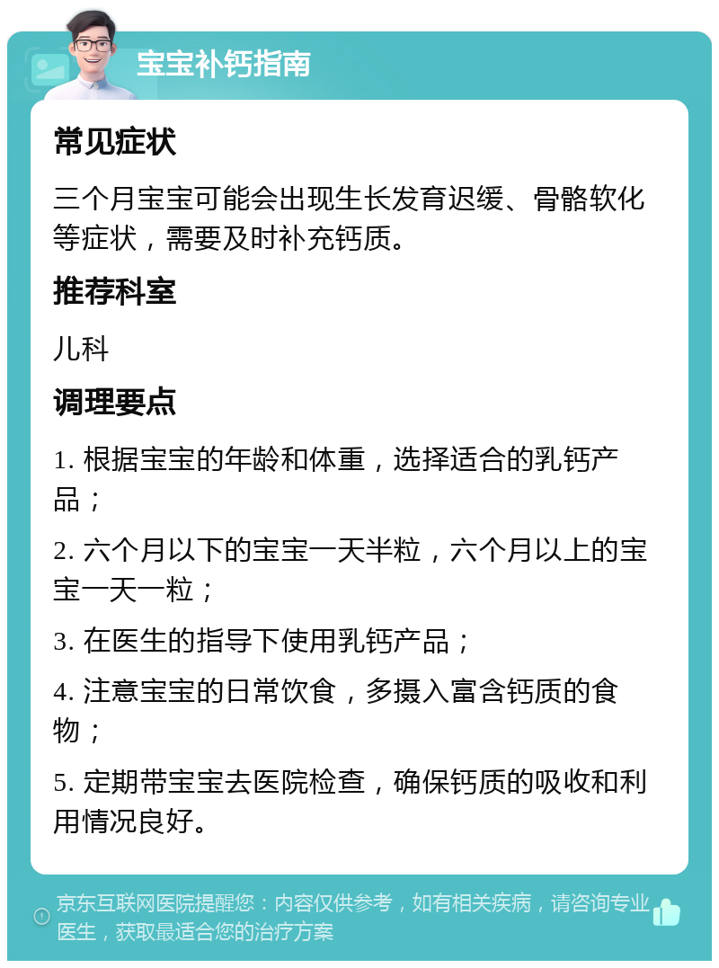 宝宝补钙指南 常见症状 三个月宝宝可能会出现生长发育迟缓、骨骼软化等症状，需要及时补充钙质。 推荐科室 儿科 调理要点 1. 根据宝宝的年龄和体重，选择适合的乳钙产品； 2. 六个月以下的宝宝一天半粒，六个月以上的宝宝一天一粒； 3. 在医生的指导下使用乳钙产品； 4. 注意宝宝的日常饮食，多摄入富含钙质的食物； 5. 定期带宝宝去医院检查，确保钙质的吸收和利用情况良好。