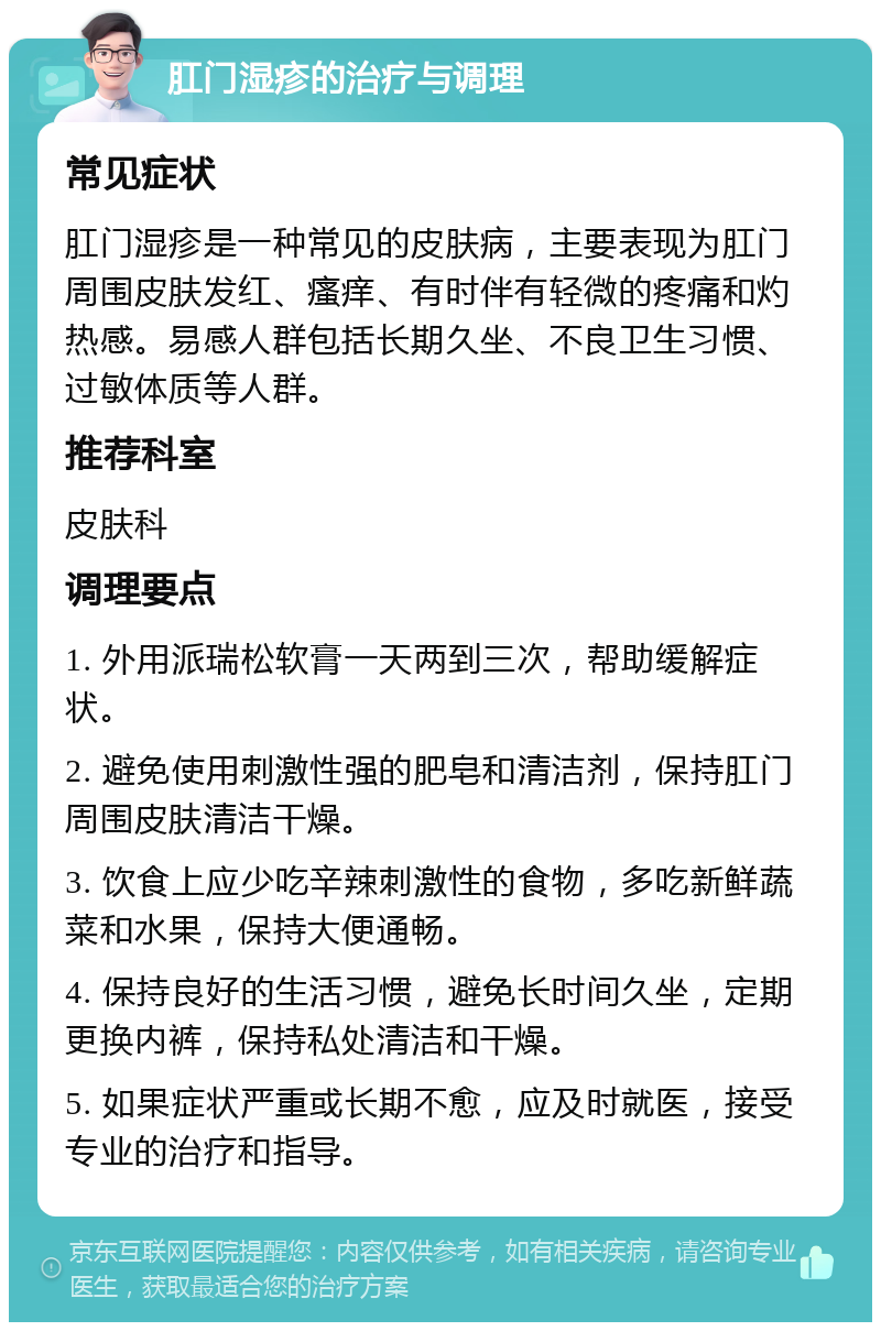 肛门湿疹的治疗与调理 常见症状 肛门湿疹是一种常见的皮肤病，主要表现为肛门周围皮肤发红、瘙痒、有时伴有轻微的疼痛和灼热感。易感人群包括长期久坐、不良卫生习惯、过敏体质等人群。 推荐科室 皮肤科 调理要点 1. 外用派瑞松软膏一天两到三次，帮助缓解症状。 2. 避免使用刺激性强的肥皂和清洁剂，保持肛门周围皮肤清洁干燥。 3. 饮食上应少吃辛辣刺激性的食物，多吃新鲜蔬菜和水果，保持大便通畅。 4. 保持良好的生活习惯，避免长时间久坐，定期更换内裤，保持私处清洁和干燥。 5. 如果症状严重或长期不愈，应及时就医，接受专业的治疗和指导。