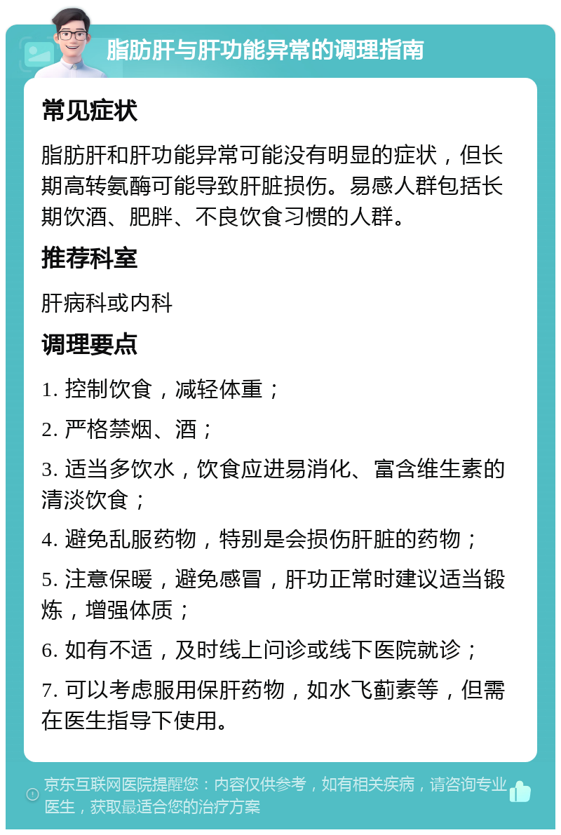 脂肪肝与肝功能异常的调理指南 常见症状 脂肪肝和肝功能异常可能没有明显的症状，但长期高转氨酶可能导致肝脏损伤。易感人群包括长期饮酒、肥胖、不良饮食习惯的人群。 推荐科室 肝病科或内科 调理要点 1. 控制饮食，减轻体重； 2. 严格禁烟、酒； 3. 适当多饮水，饮食应进易消化、富含维生素的清淡饮食； 4. 避免乱服药物，特别是会损伤肝脏的药物； 5. 注意保暖，避免感冒，肝功正常时建议适当锻炼，增强体质； 6. 如有不适，及时线上问诊或线下医院就诊； 7. 可以考虑服用保肝药物，如水飞蓟素等，但需在医生指导下使用。