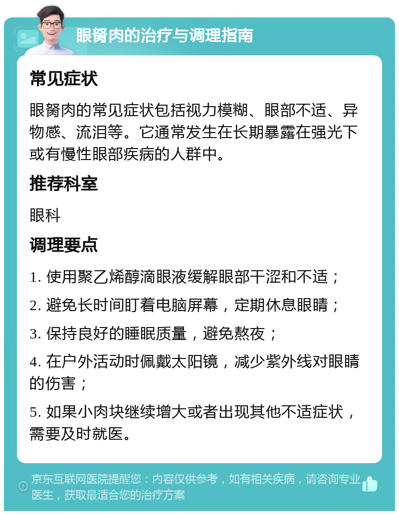 眼胬肉的治疗与调理指南 常见症状 眼胬肉的常见症状包括视力模糊、眼部不适、异物感、流泪等。它通常发生在长期暴露在强光下或有慢性眼部疾病的人群中。 推荐科室 眼科 调理要点 1. 使用聚乙烯醇滴眼液缓解眼部干涩和不适； 2. 避免长时间盯着电脑屏幕，定期休息眼睛； 3. 保持良好的睡眠质量，避免熬夜； 4. 在户外活动时佩戴太阳镜，减少紫外线对眼睛的伤害； 5. 如果小肉块继续增大或者出现其他不适症状，需要及时就医。