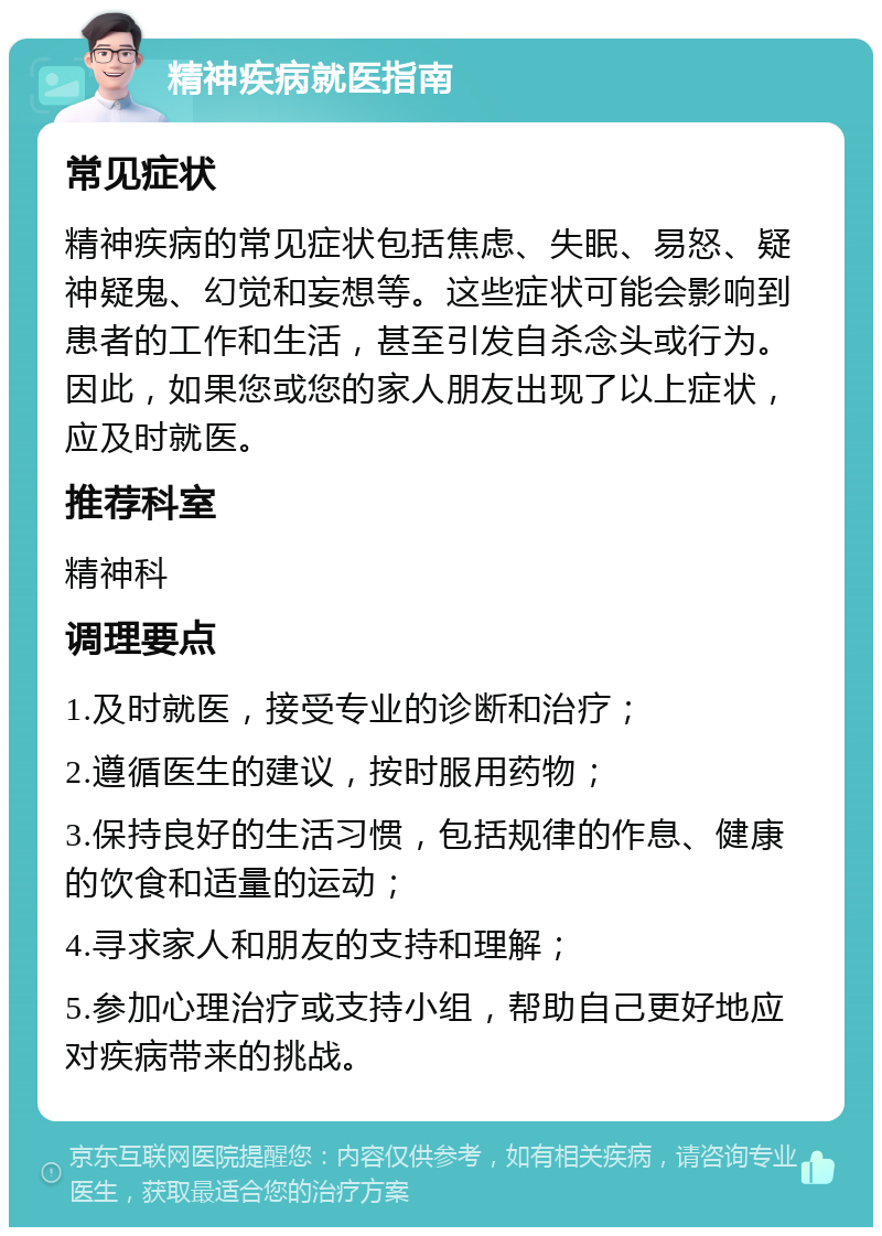 精神疾病就医指南 常见症状 精神疾病的常见症状包括焦虑、失眠、易怒、疑神疑鬼、幻觉和妄想等。这些症状可能会影响到患者的工作和生活，甚至引发自杀念头或行为。因此，如果您或您的家人朋友出现了以上症状，应及时就医。 推荐科室 精神科 调理要点 1.及时就医，接受专业的诊断和治疗； 2.遵循医生的建议，按时服用药物； 3.保持良好的生活习惯，包括规律的作息、健康的饮食和适量的运动； 4.寻求家人和朋友的支持和理解； 5.参加心理治疗或支持小组，帮助自己更好地应对疾病带来的挑战。