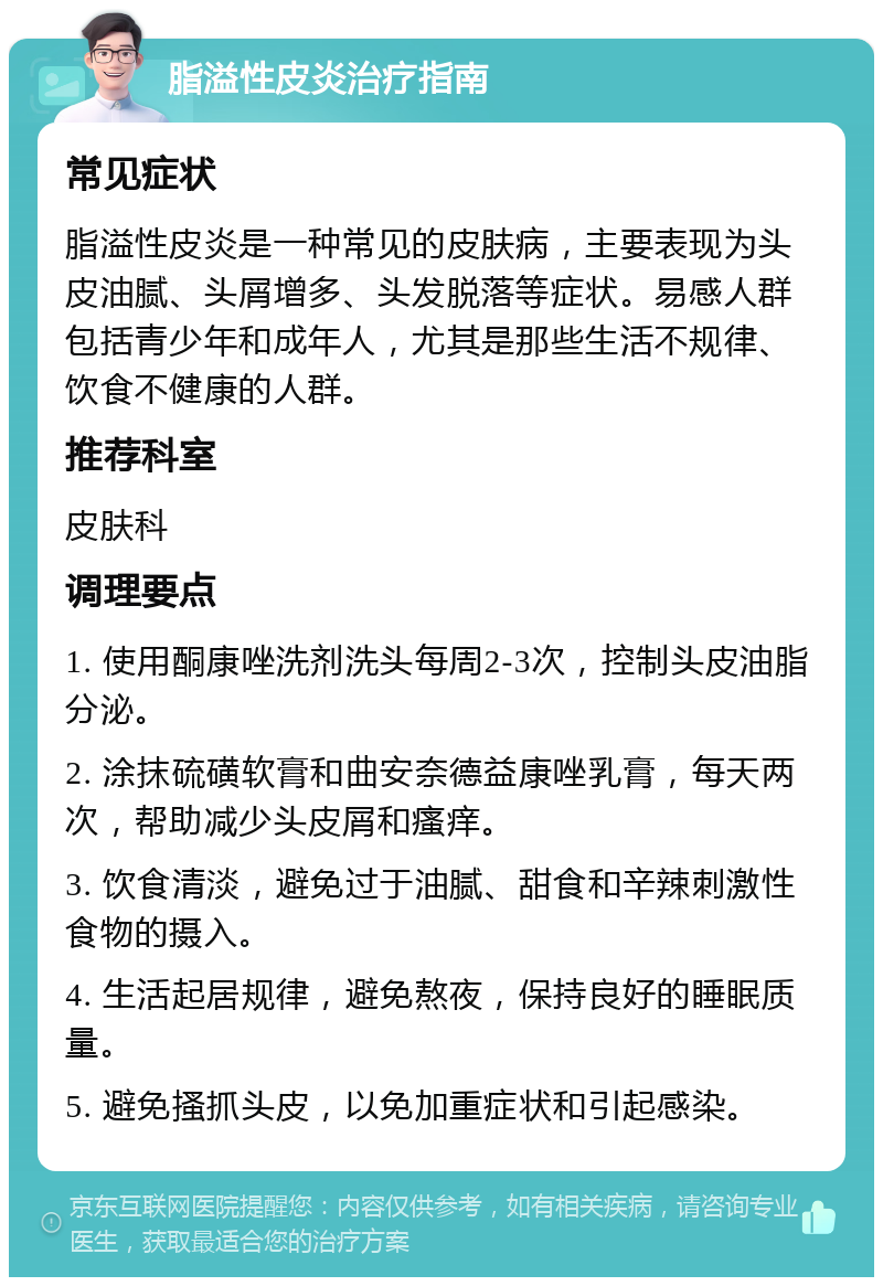 脂溢性皮炎治疗指南 常见症状 脂溢性皮炎是一种常见的皮肤病，主要表现为头皮油腻、头屑增多、头发脱落等症状。易感人群包括青少年和成年人，尤其是那些生活不规律、饮食不健康的人群。 推荐科室 皮肤科 调理要点 1. 使用酮康唑洗剂洗头每周2-3次，控制头皮油脂分泌。 2. 涂抹硫磺软膏和曲安奈德益康唑乳膏，每天两次，帮助减少头皮屑和瘙痒。 3. 饮食清淡，避免过于油腻、甜食和辛辣刺激性食物的摄入。 4. 生活起居规律，避免熬夜，保持良好的睡眠质量。 5. 避免搔抓头皮，以免加重症状和引起感染。