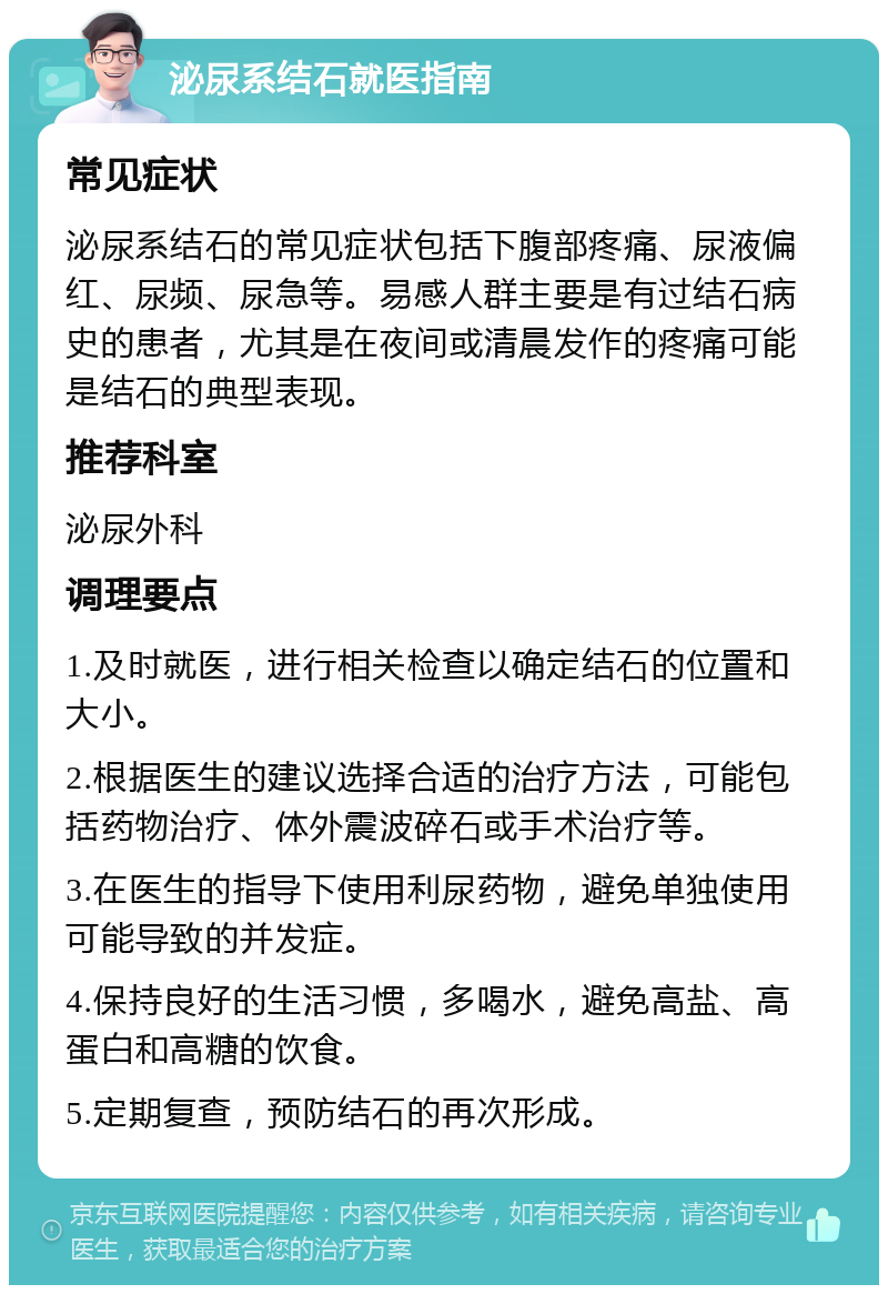 泌尿系结石就医指南 常见症状 泌尿系结石的常见症状包括下腹部疼痛、尿液偏红、尿频、尿急等。易感人群主要是有过结石病史的患者，尤其是在夜间或清晨发作的疼痛可能是结石的典型表现。 推荐科室 泌尿外科 调理要点 1.及时就医，进行相关检查以确定结石的位置和大小。 2.根据医生的建议选择合适的治疗方法，可能包括药物治疗、体外震波碎石或手术治疗等。 3.在医生的指导下使用利尿药物，避免单独使用可能导致的并发症。 4.保持良好的生活习惯，多喝水，避免高盐、高蛋白和高糖的饮食。 5.定期复查，预防结石的再次形成。