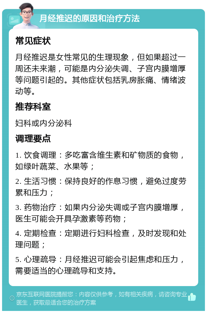 月经推迟的原因和治疗方法 常见症状 月经推迟是女性常见的生理现象，但如果超过一周还未来潮，可能是内分泌失调、子宫内膜增厚等问题引起的。其他症状包括乳房胀痛、情绪波动等。 推荐科室 妇科或内分泌科 调理要点 1. 饮食调理：多吃富含维生素和矿物质的食物，如绿叶蔬菜、水果等； 2. 生活习惯：保持良好的作息习惯，避免过度劳累和压力； 3. 药物治疗：如果内分泌失调或子宫内膜增厚，医生可能会开具孕激素等药物； 4. 定期检查：定期进行妇科检查，及时发现和处理问题； 5. 心理疏导：月经推迟可能会引起焦虑和压力，需要适当的心理疏导和支持。