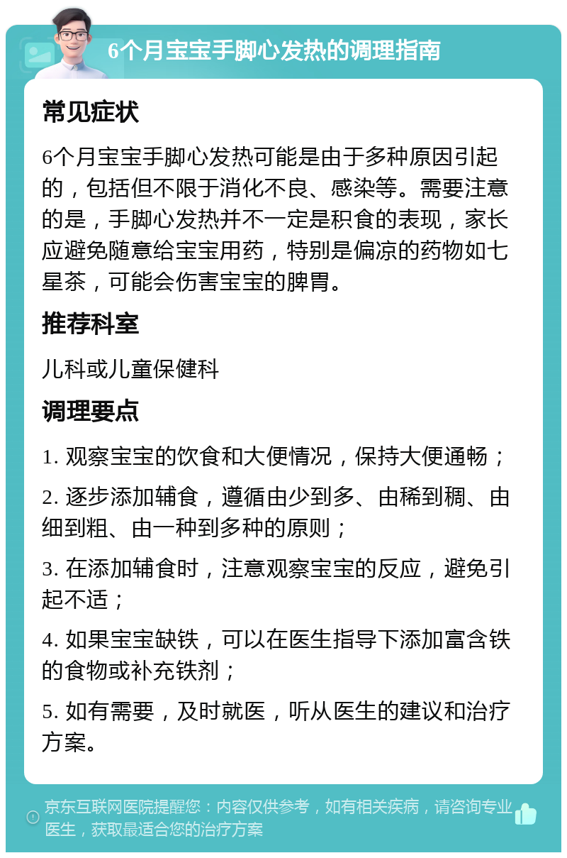 6个月宝宝手脚心发热的调理指南 常见症状 6个月宝宝手脚心发热可能是由于多种原因引起的，包括但不限于消化不良、感染等。需要注意的是，手脚心发热并不一定是积食的表现，家长应避免随意给宝宝用药，特别是偏凉的药物如七星茶，可能会伤害宝宝的脾胃。 推荐科室 儿科或儿童保健科 调理要点 1. 观察宝宝的饮食和大便情况，保持大便通畅； 2. 逐步添加辅食，遵循由少到多、由稀到稠、由细到粗、由一种到多种的原则； 3. 在添加辅食时，注意观察宝宝的反应，避免引起不适； 4. 如果宝宝缺铁，可以在医生指导下添加富含铁的食物或补充铁剂； 5. 如有需要，及时就医，听从医生的建议和治疗方案。