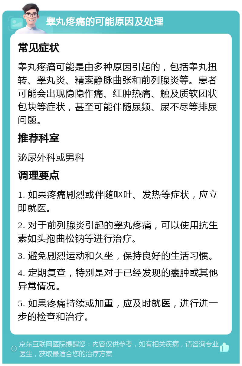 睾丸疼痛的可能原因及处理 常见症状 睾丸疼痛可能是由多种原因引起的，包括睾丸扭转、睾丸炎、精索静脉曲张和前列腺炎等。患者可能会出现隐隐作痛、红肿热痛、触及质软团状包块等症状，甚至可能伴随尿频、尿不尽等排尿问题。 推荐科室 泌尿外科或男科 调理要点 1. 如果疼痛剧烈或伴随呕吐、发热等症状，应立即就医。 2. 对于前列腺炎引起的睾丸疼痛，可以使用抗生素如头孢曲松钠等进行治疗。 3. 避免剧烈运动和久坐，保持良好的生活习惯。 4. 定期复查，特别是对于已经发现的囊肿或其他异常情况。 5. 如果疼痛持续或加重，应及时就医，进行进一步的检查和治疗。