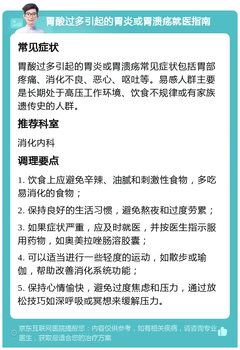 胃酸过多引起的胃炎或胃溃疡就医指南 常见症状 胃酸过多引起的胃炎或胃溃疡常见症状包括胃部疼痛、消化不良、恶心、呕吐等。易感人群主要是长期处于高压工作环境、饮食不规律或有家族遗传史的人群。 推荐科室 消化内科 调理要点 1. 饮食上应避免辛辣、油腻和刺激性食物，多吃易消化的食物； 2. 保持良好的生活习惯，避免熬夜和过度劳累； 3. 如果症状严重，应及时就医，并按医生指示服用药物，如奥美拉唑肠溶胶囊； 4. 可以适当进行一些轻度的运动，如散步或瑜伽，帮助改善消化系统功能； 5. 保持心情愉快，避免过度焦虑和压力，通过放松技巧如深呼吸或冥想来缓解压力。