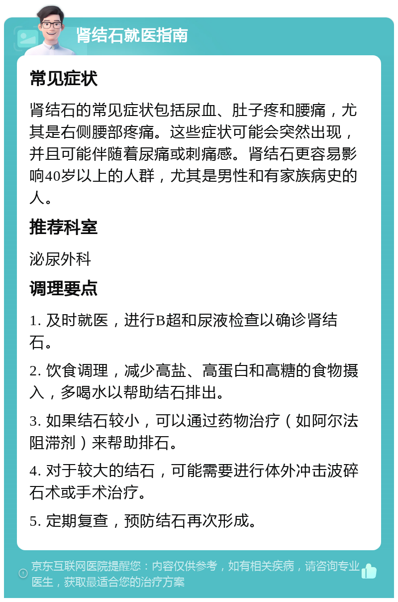 肾结石就医指南 常见症状 肾结石的常见症状包括尿血、肚子疼和腰痛，尤其是右侧腰部疼痛。这些症状可能会突然出现，并且可能伴随着尿痛或刺痛感。肾结石更容易影响40岁以上的人群，尤其是男性和有家族病史的人。 推荐科室 泌尿外科 调理要点 1. 及时就医，进行B超和尿液检查以确诊肾结石。 2. 饮食调理，减少高盐、高蛋白和高糖的食物摄入，多喝水以帮助结石排出。 3. 如果结石较小，可以通过药物治疗（如阿尔法阻滞剂）来帮助排石。 4. 对于较大的结石，可能需要进行体外冲击波碎石术或手术治疗。 5. 定期复查，预防结石再次形成。