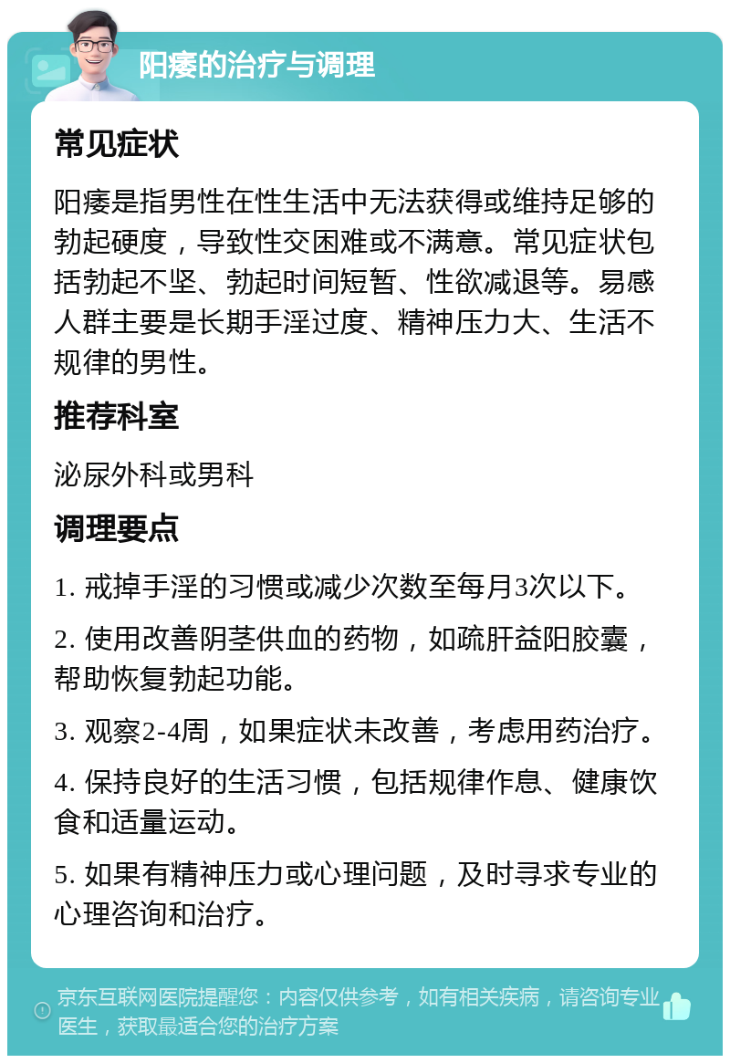 阳痿的治疗与调理 常见症状 阳痿是指男性在性生活中无法获得或维持足够的勃起硬度，导致性交困难或不满意。常见症状包括勃起不坚、勃起时间短暂、性欲减退等。易感人群主要是长期手淫过度、精神压力大、生活不规律的男性。 推荐科室 泌尿外科或男科 调理要点 1. 戒掉手淫的习惯或减少次数至每月3次以下。 2. 使用改善阴茎供血的药物，如疏肝益阳胶囊，帮助恢复勃起功能。 3. 观察2-4周，如果症状未改善，考虑用药治疗。 4. 保持良好的生活习惯，包括规律作息、健康饮食和适量运动。 5. 如果有精神压力或心理问题，及时寻求专业的心理咨询和治疗。