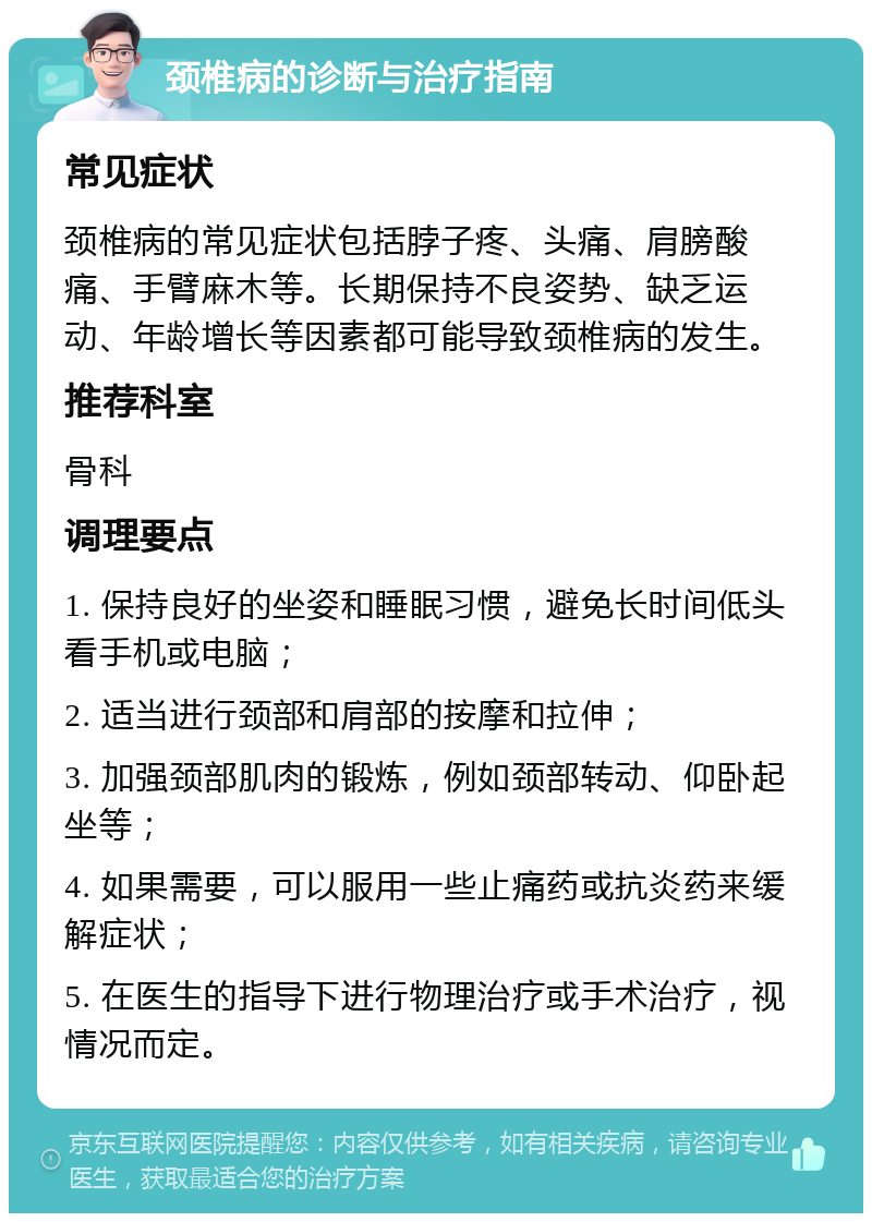 颈椎病的诊断与治疗指南 常见症状 颈椎病的常见症状包括脖子疼、头痛、肩膀酸痛、手臂麻木等。长期保持不良姿势、缺乏运动、年龄增长等因素都可能导致颈椎病的发生。 推荐科室 骨科 调理要点 1. 保持良好的坐姿和睡眠习惯，避免长时间低头看手机或电脑； 2. 适当进行颈部和肩部的按摩和拉伸； 3. 加强颈部肌肉的锻炼，例如颈部转动、仰卧起坐等； 4. 如果需要，可以服用一些止痛药或抗炎药来缓解症状； 5. 在医生的指导下进行物理治疗或手术治疗，视情况而定。