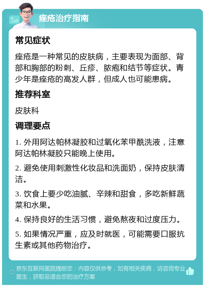 痤疮治疗指南 常见症状 痤疮是一种常见的皮肤病，主要表现为面部、背部和胸部的粉刺、丘疹、脓疱和结节等症状。青少年是痤疮的高发人群，但成人也可能患病。 推荐科室 皮肤科 调理要点 1. 外用阿达帕林凝胶和过氧化苯甲酰洗液，注意阿达帕林凝胶只能晚上使用。 2. 避免使用刺激性化妆品和洗面奶，保持皮肤清洁。 3. 饮食上要少吃油腻、辛辣和甜食，多吃新鲜蔬菜和水果。 4. 保持良好的生活习惯，避免熬夜和过度压力。 5. 如果情况严重，应及时就医，可能需要口服抗生素或其他药物治疗。