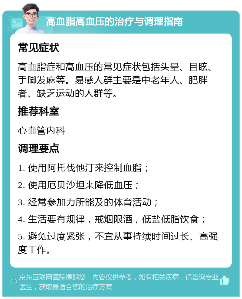 高血脂高血压的治疗与调理指南 常见症状 高血脂症和高血压的常见症状包括头晕、目眩、手脚发麻等。易感人群主要是中老年人、肥胖者、缺乏运动的人群等。 推荐科室 心血管内科 调理要点 1. 使用阿托伐他汀来控制血脂； 2. 使用厄贝沙坦来降低血压； 3. 经常参加力所能及的体育活动； 4. 生活要有规律，戒烟限酒，低盐低脂饮食； 5. 避免过度紧张，不宜从事持续时间过长、高强度工作。