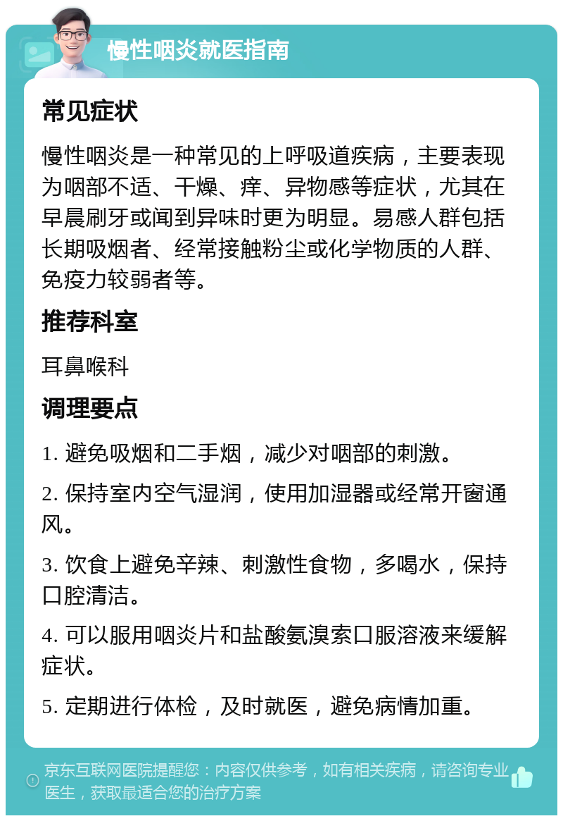 慢性咽炎就医指南 常见症状 慢性咽炎是一种常见的上呼吸道疾病，主要表现为咽部不适、干燥、痒、异物感等症状，尤其在早晨刷牙或闻到异味时更为明显。易感人群包括长期吸烟者、经常接触粉尘或化学物质的人群、免疫力较弱者等。 推荐科室 耳鼻喉科 调理要点 1. 避免吸烟和二手烟，减少对咽部的刺激。 2. 保持室内空气湿润，使用加湿器或经常开窗通风。 3. 饮食上避免辛辣、刺激性食物，多喝水，保持口腔清洁。 4. 可以服用咽炎片和盐酸氨溴索口服溶液来缓解症状。 5. 定期进行体检，及时就医，避免病情加重。