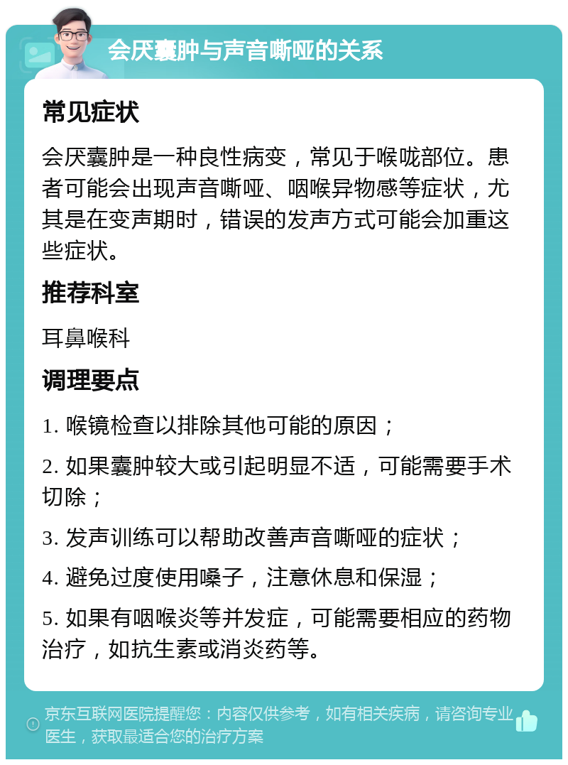 会厌囊肿与声音嘶哑的关系 常见症状 会厌囊肿是一种良性病变，常见于喉咙部位。患者可能会出现声音嘶哑、咽喉异物感等症状，尤其是在变声期时，错误的发声方式可能会加重这些症状。 推荐科室 耳鼻喉科 调理要点 1. 喉镜检查以排除其他可能的原因； 2. 如果囊肿较大或引起明显不适，可能需要手术切除； 3. 发声训练可以帮助改善声音嘶哑的症状； 4. 避免过度使用嗓子，注意休息和保湿； 5. 如果有咽喉炎等并发症，可能需要相应的药物治疗，如抗生素或消炎药等。