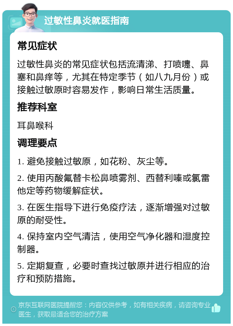 过敏性鼻炎就医指南 常见症状 过敏性鼻炎的常见症状包括流清涕、打喷嚏、鼻塞和鼻痒等，尤其在特定季节（如八九月份）或接触过敏原时容易发作，影响日常生活质量。 推荐科室 耳鼻喉科 调理要点 1. 避免接触过敏原，如花粉、灰尘等。 2. 使用丙酸氟替卡松鼻喷雾剂、西替利嗪或氯雷他定等药物缓解症状。 3. 在医生指导下进行免疫疗法，逐渐增强对过敏原的耐受性。 4. 保持室内空气清洁，使用空气净化器和湿度控制器。 5. 定期复查，必要时查找过敏原并进行相应的治疗和预防措施。