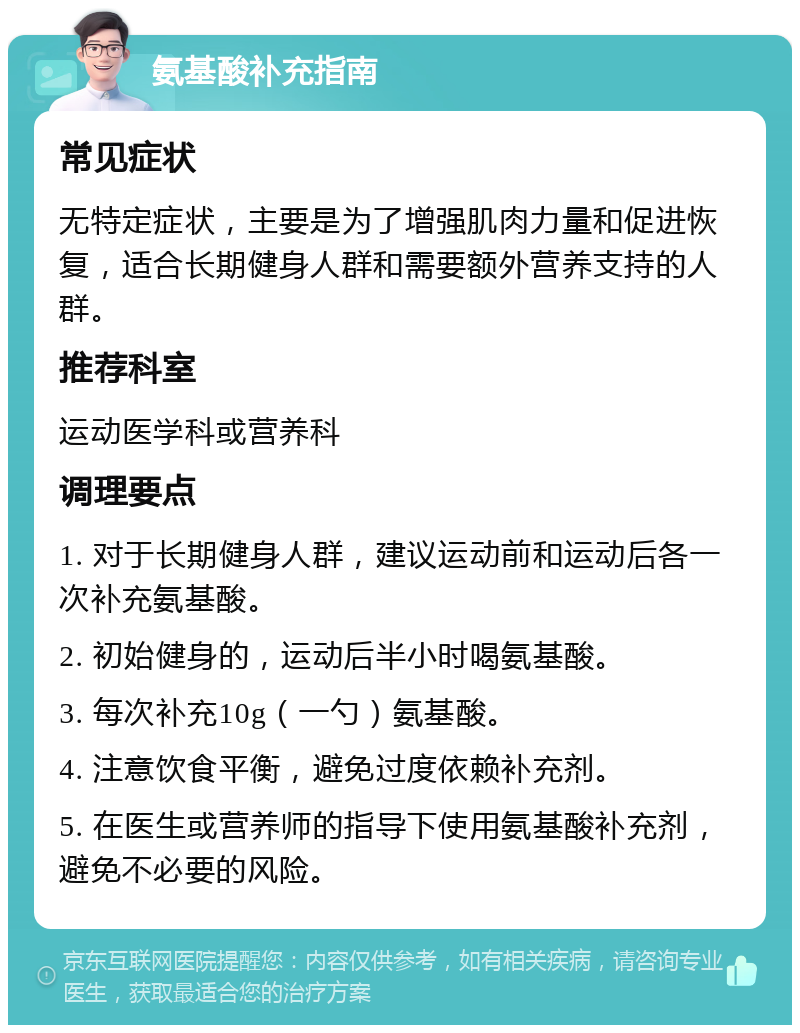 氨基酸补充指南 常见症状 无特定症状，主要是为了增强肌肉力量和促进恢复，适合长期健身人群和需要额外营养支持的人群。 推荐科室 运动医学科或营养科 调理要点 1. 对于长期健身人群，建议运动前和运动后各一次补充氨基酸。 2. 初始健身的，运动后半小时喝氨基酸。 3. 每次补充10g（一勺）氨基酸。 4. 注意饮食平衡，避免过度依赖补充剂。 5. 在医生或营养师的指导下使用氨基酸补充剂，避免不必要的风险。