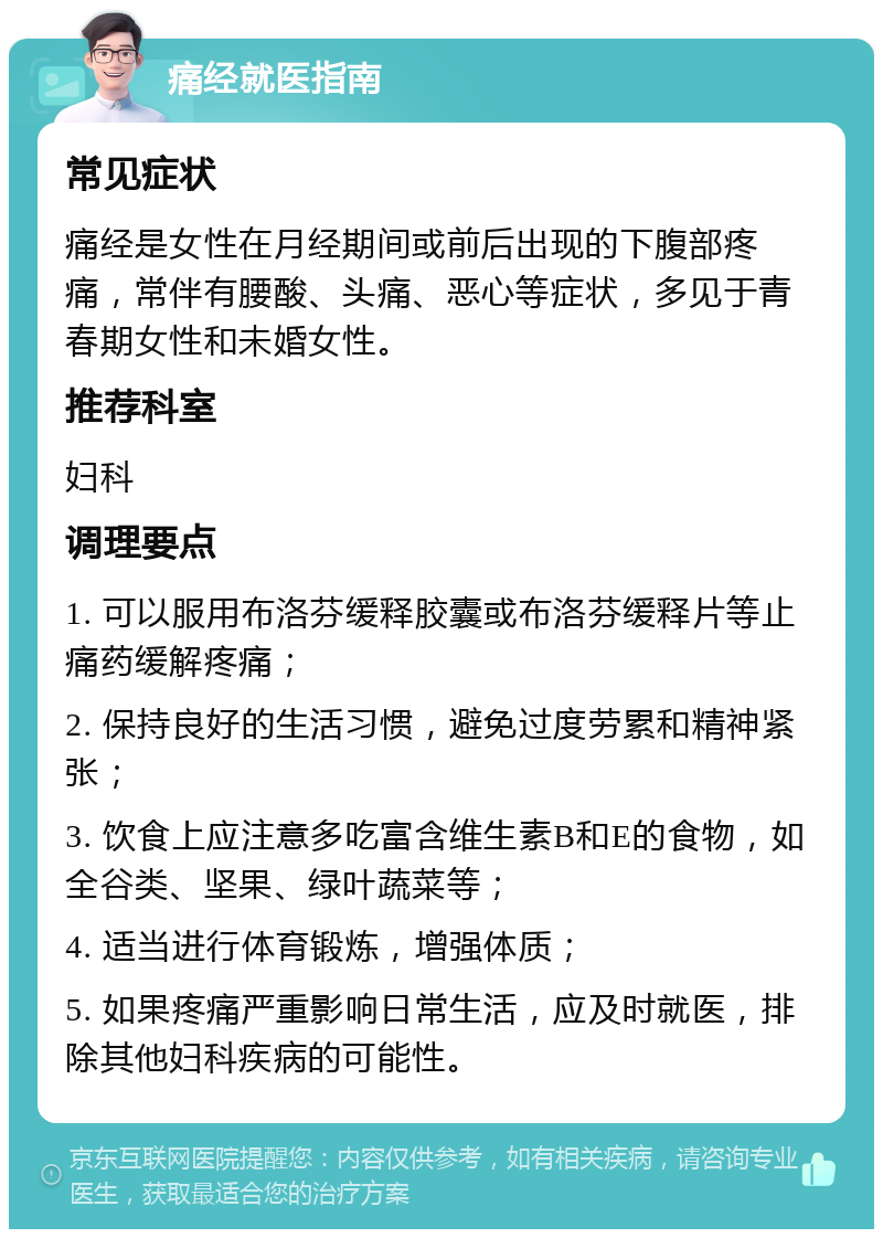 痛经就医指南 常见症状 痛经是女性在月经期间或前后出现的下腹部疼痛，常伴有腰酸、头痛、恶心等症状，多见于青春期女性和未婚女性。 推荐科室 妇科 调理要点 1. 可以服用布洛芬缓释胶囊或布洛芬缓释片等止痛药缓解疼痛； 2. 保持良好的生活习惯，避免过度劳累和精神紧张； 3. 饮食上应注意多吃富含维生素B和E的食物，如全谷类、坚果、绿叶蔬菜等； 4. 适当进行体育锻炼，增强体质； 5. 如果疼痛严重影响日常生活，应及时就医，排除其他妇科疾病的可能性。