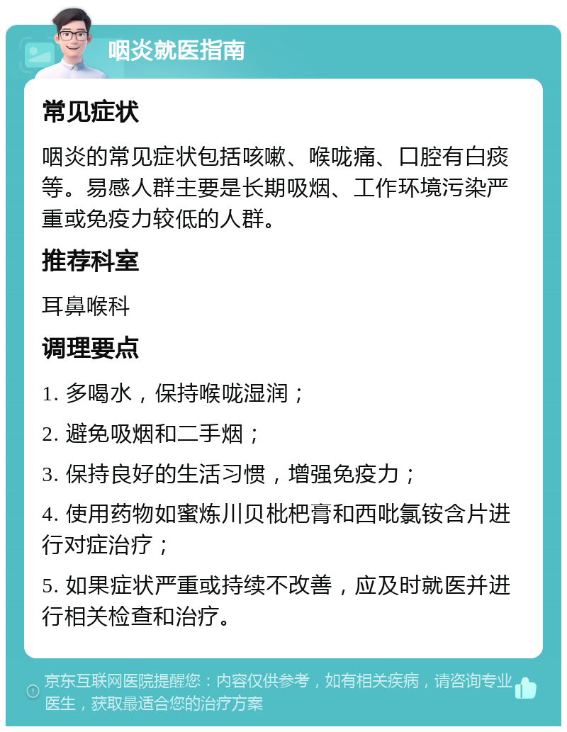 咽炎就医指南 常见症状 咽炎的常见症状包括咳嗽、喉咙痛、口腔有白痰等。易感人群主要是长期吸烟、工作环境污染严重或免疫力较低的人群。 推荐科室 耳鼻喉科 调理要点 1. 多喝水，保持喉咙湿润； 2. 避免吸烟和二手烟； 3. 保持良好的生活习惯，增强免疫力； 4. 使用药物如蜜炼川贝枇杷膏和西吡氯铵含片进行对症治疗； 5. 如果症状严重或持续不改善，应及时就医并进行相关检查和治疗。