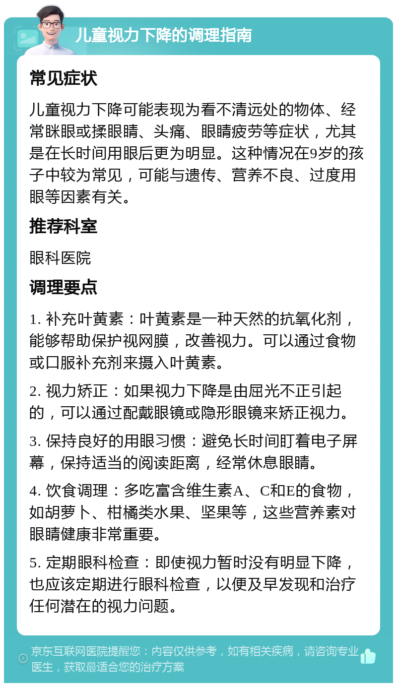 儿童视力下降的调理指南 常见症状 儿童视力下降可能表现为看不清远处的物体、经常眯眼或揉眼睛、头痛、眼睛疲劳等症状，尤其是在长时间用眼后更为明显。这种情况在9岁的孩子中较为常见，可能与遗传、营养不良、过度用眼等因素有关。 推荐科室 眼科医院 调理要点 1. 补充叶黄素：叶黄素是一种天然的抗氧化剂，能够帮助保护视网膜，改善视力。可以通过食物或口服补充剂来摄入叶黄素。 2. 视力矫正：如果视力下降是由屈光不正引起的，可以通过配戴眼镜或隐形眼镜来矫正视力。 3. 保持良好的用眼习惯：避免长时间盯着电子屏幕，保持适当的阅读距离，经常休息眼睛。 4. 饮食调理：多吃富含维生素A、C和E的食物，如胡萝卜、柑橘类水果、坚果等，这些营养素对眼睛健康非常重要。 5. 定期眼科检查：即使视力暂时没有明显下降，也应该定期进行眼科检查，以便及早发现和治疗任何潜在的视力问题。