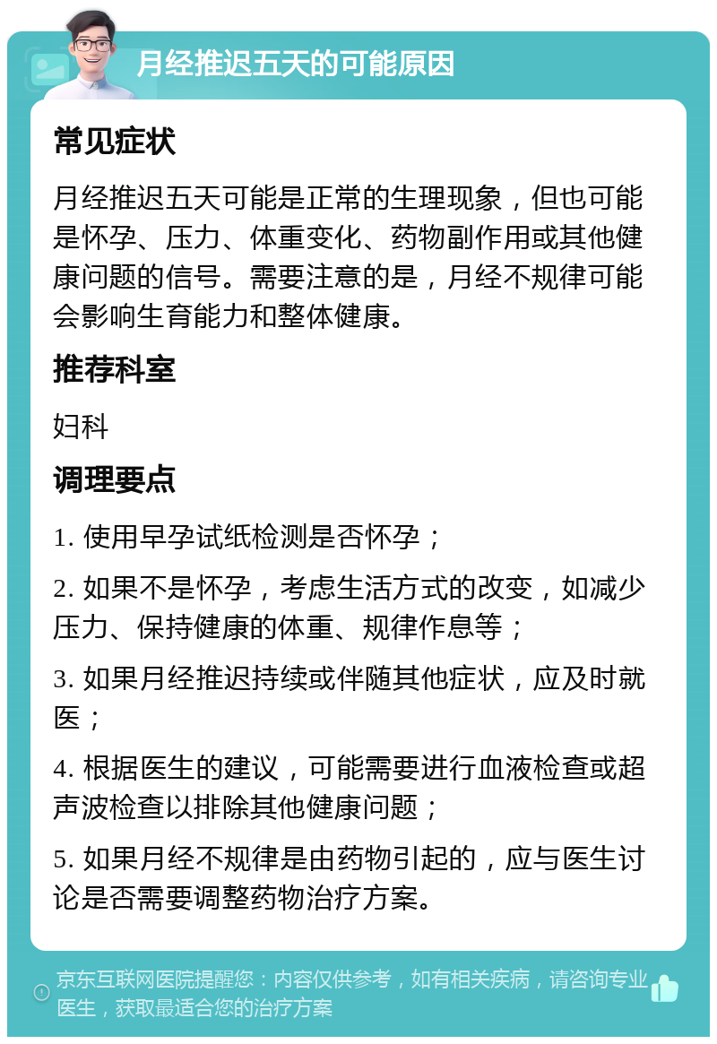 月经推迟五天的可能原因 常见症状 月经推迟五天可能是正常的生理现象，但也可能是怀孕、压力、体重变化、药物副作用或其他健康问题的信号。需要注意的是，月经不规律可能会影响生育能力和整体健康。 推荐科室 妇科 调理要点 1. 使用早孕试纸检测是否怀孕； 2. 如果不是怀孕，考虑生活方式的改变，如减少压力、保持健康的体重、规律作息等； 3. 如果月经推迟持续或伴随其他症状，应及时就医； 4. 根据医生的建议，可能需要进行血液检查或超声波检查以排除其他健康问题； 5. 如果月经不规律是由药物引起的，应与医生讨论是否需要调整药物治疗方案。