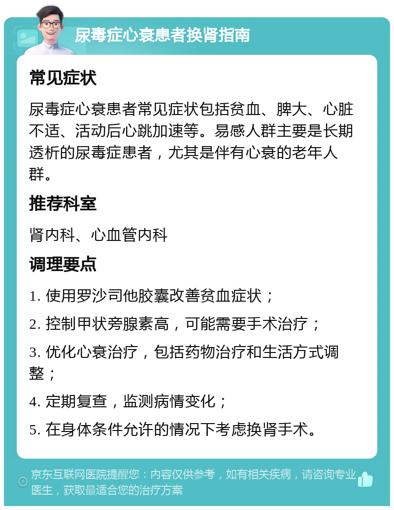 尿毒症心衰患者换肾指南 常见症状 尿毒症心衰患者常见症状包括贫血、脾大、心脏不适、活动后心跳加速等。易感人群主要是长期透析的尿毒症患者，尤其是伴有心衰的老年人群。 推荐科室 肾内科、心血管内科 调理要点 1. 使用罗沙司他胶囊改善贫血症状； 2. 控制甲状旁腺素高，可能需要手术治疗； 3. 优化心衰治疗，包括药物治疗和生活方式调整； 4. 定期复查，监测病情变化； 5. 在身体条件允许的情况下考虑换肾手术。