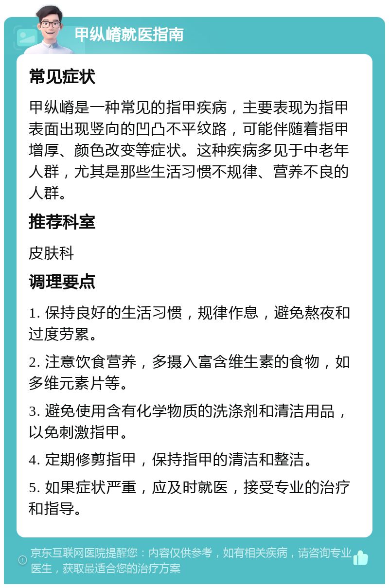 甲纵嵴就医指南 常见症状 甲纵嵴是一种常见的指甲疾病，主要表现为指甲表面出现竖向的凹凸不平纹路，可能伴随着指甲增厚、颜色改变等症状。这种疾病多见于中老年人群，尤其是那些生活习惯不规律、营养不良的人群。 推荐科室 皮肤科 调理要点 1. 保持良好的生活习惯，规律作息，避免熬夜和过度劳累。 2. 注意饮食营养，多摄入富含维生素的食物，如多维元素片等。 3. 避免使用含有化学物质的洗涤剂和清洁用品，以免刺激指甲。 4. 定期修剪指甲，保持指甲的清洁和整洁。 5. 如果症状严重，应及时就医，接受专业的治疗和指导。