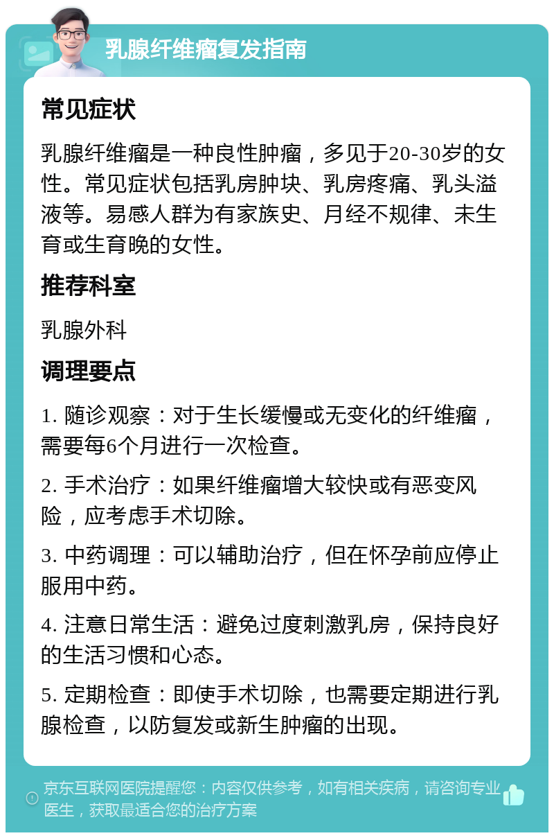 乳腺纤维瘤复发指南 常见症状 乳腺纤维瘤是一种良性肿瘤，多见于20-30岁的女性。常见症状包括乳房肿块、乳房疼痛、乳头溢液等。易感人群为有家族史、月经不规律、未生育或生育晚的女性。 推荐科室 乳腺外科 调理要点 1. 随诊观察：对于生长缓慢或无变化的纤维瘤，需要每6个月进行一次检查。 2. 手术治疗：如果纤维瘤增大较快或有恶变风险，应考虑手术切除。 3. 中药调理：可以辅助治疗，但在怀孕前应停止服用中药。 4. 注意日常生活：避免过度刺激乳房，保持良好的生活习惯和心态。 5. 定期检查：即使手术切除，也需要定期进行乳腺检查，以防复发或新生肿瘤的出现。