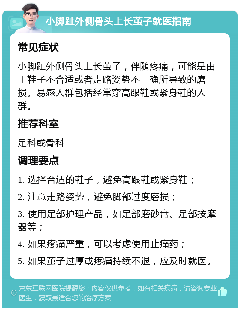 小脚趾外侧骨头上长茧子就医指南 常见症状 小脚趾外侧骨头上长茧子，伴随疼痛，可能是由于鞋子不合适或者走路姿势不正确所导致的磨损。易感人群包括经常穿高跟鞋或紧身鞋的人群。 推荐科室 足科或骨科 调理要点 1. 选择合适的鞋子，避免高跟鞋或紧身鞋； 2. 注意走路姿势，避免脚部过度磨损； 3. 使用足部护理产品，如足部磨砂膏、足部按摩器等； 4. 如果疼痛严重，可以考虑使用止痛药； 5. 如果茧子过厚或疼痛持续不退，应及时就医。