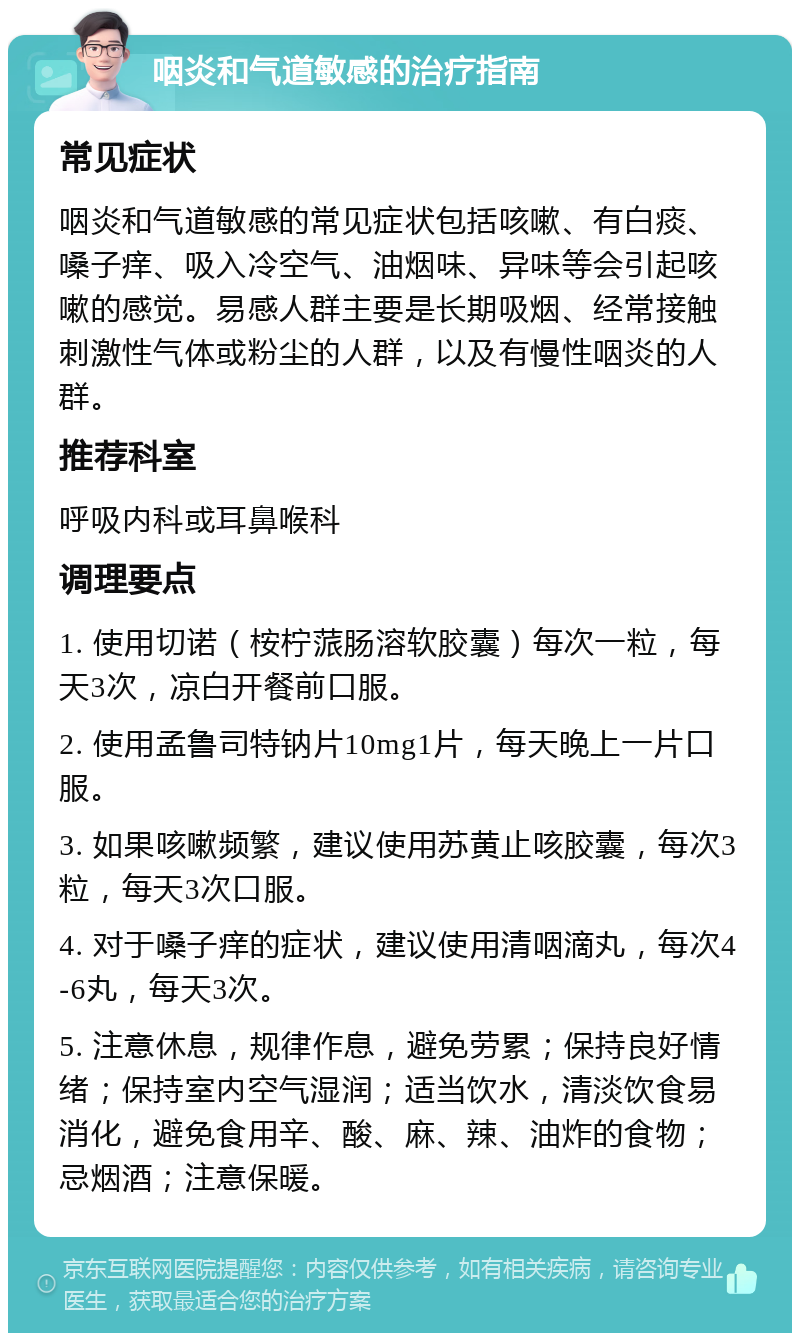 咽炎和气道敏感的治疗指南 常见症状 咽炎和气道敏感的常见症状包括咳嗽、有白痰、嗓子痒、吸入冷空气、油烟味、异味等会引起咳嗽的感觉。易感人群主要是长期吸烟、经常接触刺激性气体或粉尘的人群，以及有慢性咽炎的人群。 推荐科室 呼吸内科或耳鼻喉科 调理要点 1. 使用切诺（桉柠蒎肠溶软胶囊）每次一粒，每天3次，凉白开餐前口服。 2. 使用孟鲁司特钠片10mg1片，每天晚上一片口服。 3. 如果咳嗽频繁，建议使用苏黄止咳胶囊，每次3粒，每天3次口服。 4. 对于嗓子痒的症状，建议使用清咽滴丸，每次4-6丸，每天3次。 5. 注意休息，规律作息，避免劳累；保持良好情绪；保持室内空气湿润；适当饮水，清淡饮食易消化，避免食用辛、酸、麻、辣、油炸的食物；忌烟酒；注意保暖。