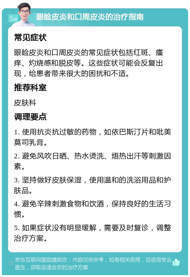 眼睑皮炎和口周皮炎的治疗指南 常见症状 眼睑皮炎和口周皮炎的常见症状包括红斑、瘙痒、灼烧感和脱皮等。这些症状可能会反复出现，给患者带来很大的困扰和不适。 推荐科室 皮肤科 调理要点 1. 使用抗炎抗过敏的药物，如依巴斯汀片和吡美莫司乳膏。 2. 避免风吹日晒、热水烫洗、焐热出汗等刺激因素。 3. 坚持做好皮肤保湿，使用温和的洗浴用品和护肤品。 4. 避免辛辣刺激食物和饮酒，保持良好的生活习惯。 5. 如果症状没有明显缓解，需要及时复诊，调整治疗方案。