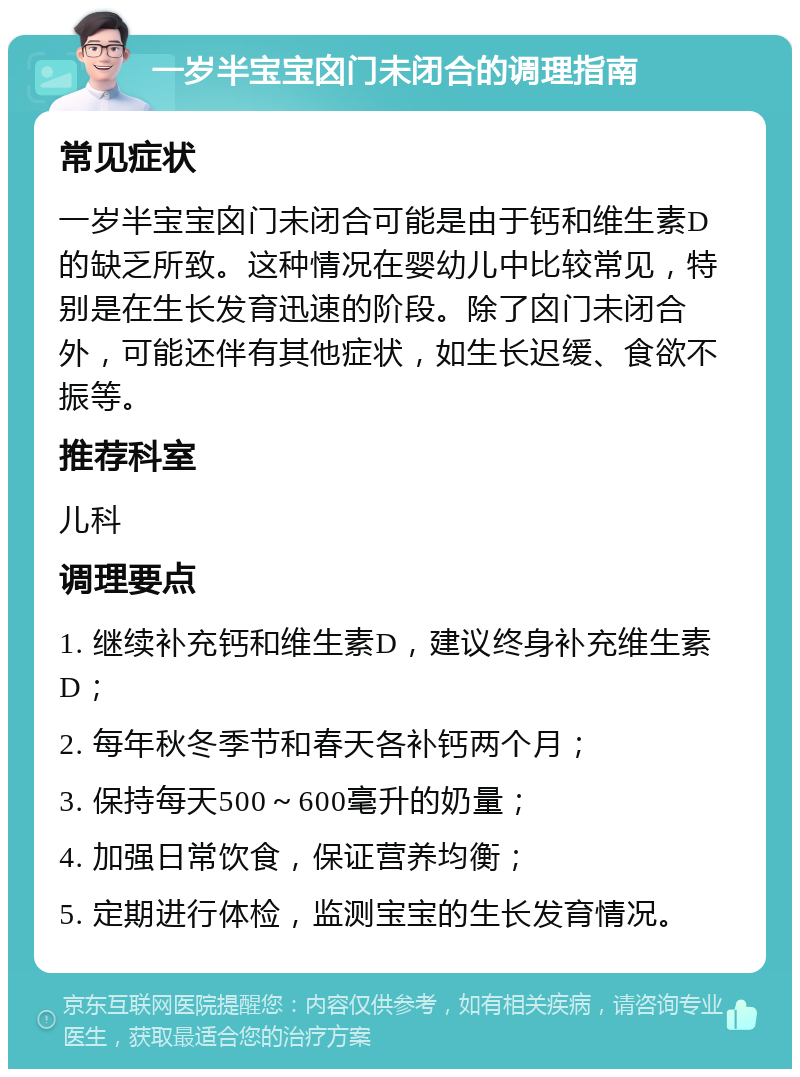 一岁半宝宝囟门未闭合的调理指南 常见症状 一岁半宝宝囟门未闭合可能是由于钙和维生素D的缺乏所致。这种情况在婴幼儿中比较常见，特别是在生长发育迅速的阶段。除了囟门未闭合外，可能还伴有其他症状，如生长迟缓、食欲不振等。 推荐科室 儿科 调理要点 1. 继续补充钙和维生素D，建议终身补充维生素D； 2. 每年秋冬季节和春天各补钙两个月； 3. 保持每天500～600毫升的奶量； 4. 加强日常饮食，保证营养均衡； 5. 定期进行体检，监测宝宝的生长发育情况。