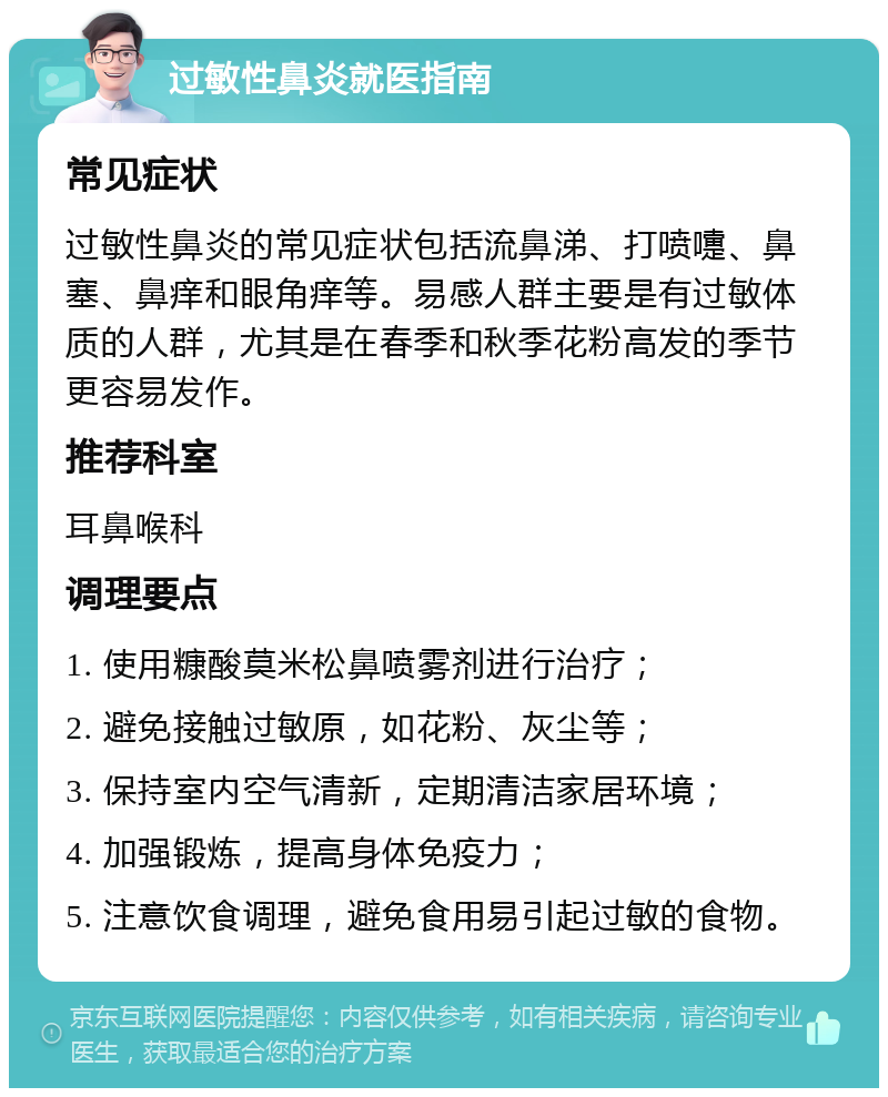 过敏性鼻炎就医指南 常见症状 过敏性鼻炎的常见症状包括流鼻涕、打喷嚏、鼻塞、鼻痒和眼角痒等。易感人群主要是有过敏体质的人群，尤其是在春季和秋季花粉高发的季节更容易发作。 推荐科室 耳鼻喉科 调理要点 1. 使用糠酸莫米松鼻喷雾剂进行治疗； 2. 避免接触过敏原，如花粉、灰尘等； 3. 保持室内空气清新，定期清洁家居环境； 4. 加强锻炼，提高身体免疫力； 5. 注意饮食调理，避免食用易引起过敏的食物。