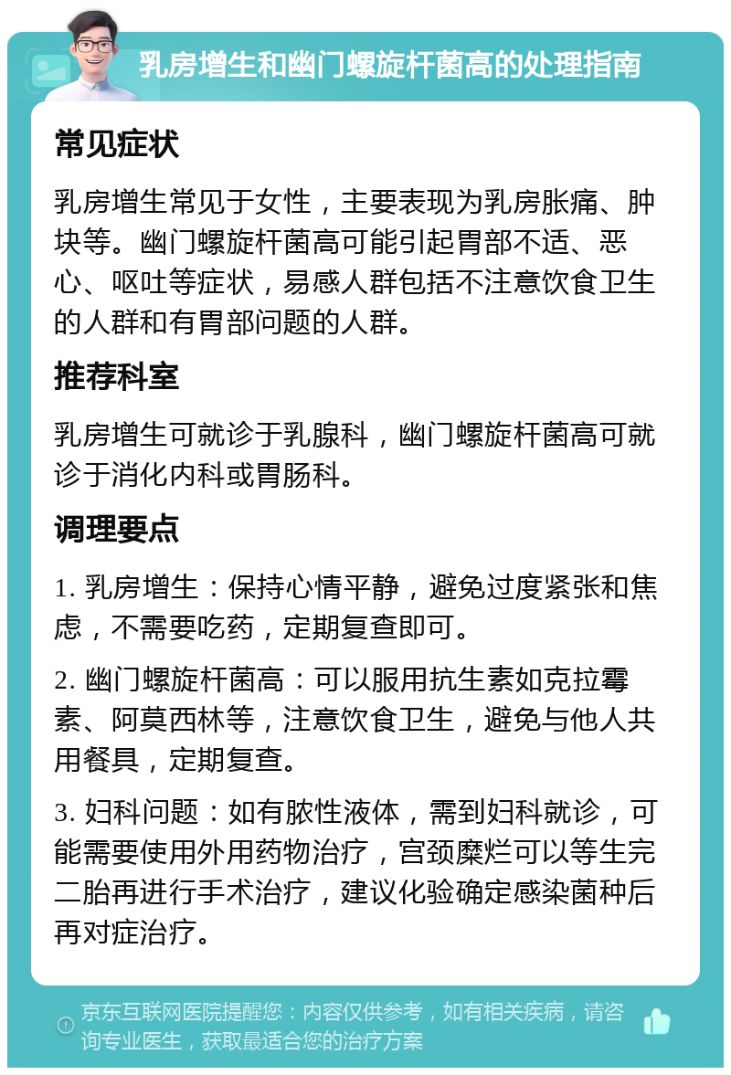 乳房增生和幽门螺旋杆菌高的处理指南 常见症状 乳房增生常见于女性，主要表现为乳房胀痛、肿块等。幽门螺旋杆菌高可能引起胃部不适、恶心、呕吐等症状，易感人群包括不注意饮食卫生的人群和有胃部问题的人群。 推荐科室 乳房增生可就诊于乳腺科，幽门螺旋杆菌高可就诊于消化内科或胃肠科。 调理要点 1. 乳房增生：保持心情平静，避免过度紧张和焦虑，不需要吃药，定期复查即可。 2. 幽门螺旋杆菌高：可以服用抗生素如克拉霉素、阿莫西林等，注意饮食卫生，避免与他人共用餐具，定期复查。 3. 妇科问题：如有脓性液体，需到妇科就诊，可能需要使用外用药物治疗，宫颈糜烂可以等生完二胎再进行手术治疗，建议化验确定感染菌种后再对症治疗。