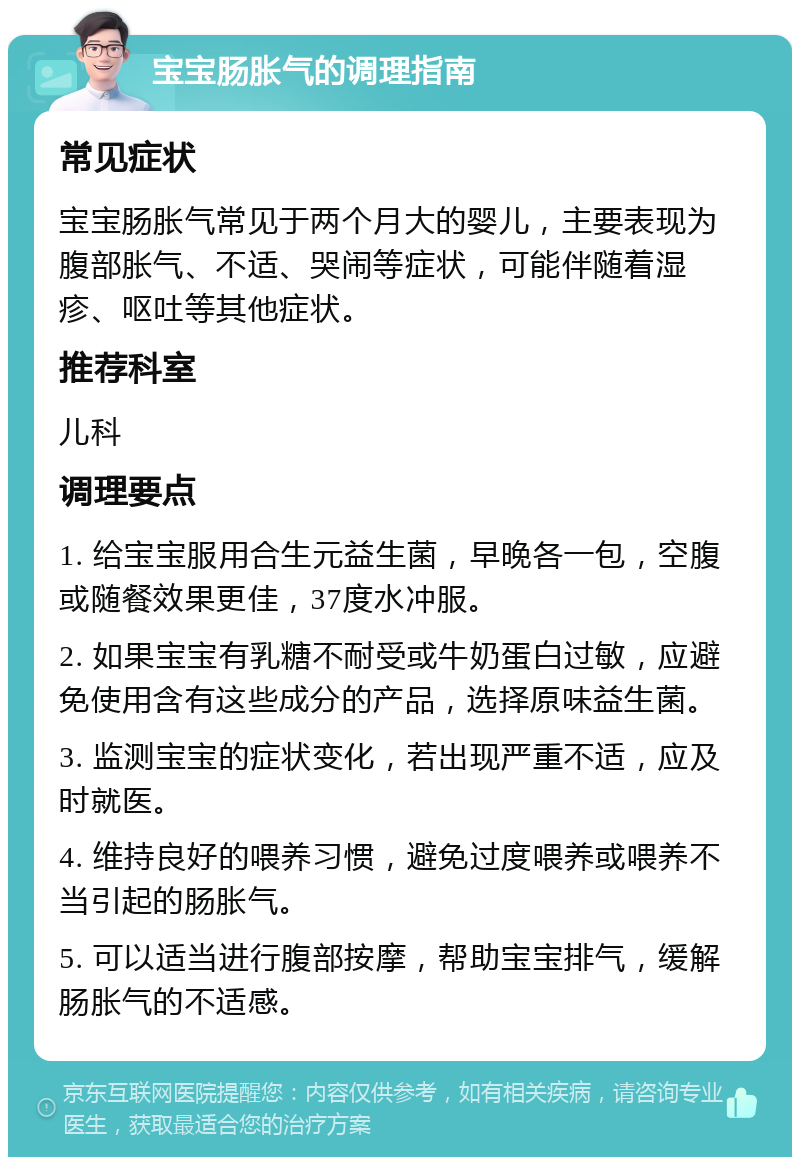 宝宝肠胀气的调理指南 常见症状 宝宝肠胀气常见于两个月大的婴儿，主要表现为腹部胀气、不适、哭闹等症状，可能伴随着湿疹、呕吐等其他症状。 推荐科室 儿科 调理要点 1. 给宝宝服用合生元益生菌，早晚各一包，空腹或随餐效果更佳，37度水冲服。 2. 如果宝宝有乳糖不耐受或牛奶蛋白过敏，应避免使用含有这些成分的产品，选择原味益生菌。 3. 监测宝宝的症状变化，若出现严重不适，应及时就医。 4. 维持良好的喂养习惯，避免过度喂养或喂养不当引起的肠胀气。 5. 可以适当进行腹部按摩，帮助宝宝排气，缓解肠胀气的不适感。