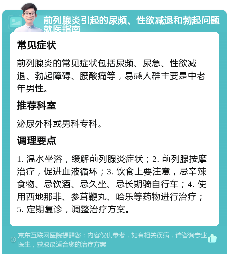 前列腺炎引起的尿频、性欲减退和勃起问题就医指南 常见症状 前列腺炎的常见症状包括尿频、尿急、性欲减退、勃起障碍、腰酸痛等，易感人群主要是中老年男性。 推荐科室 泌尿外科或男科专科。 调理要点 1. 温水坐浴，缓解前列腺炎症状；2. 前列腺按摩治疗，促进血液循环；3. 饮食上要注意，忌辛辣食物、忌饮酒、忌久坐、忌长期骑自行车；4. 使用西地那非、参茸鞭丸、哈乐等药物进行治疗；5. 定期复诊，调整治疗方案。