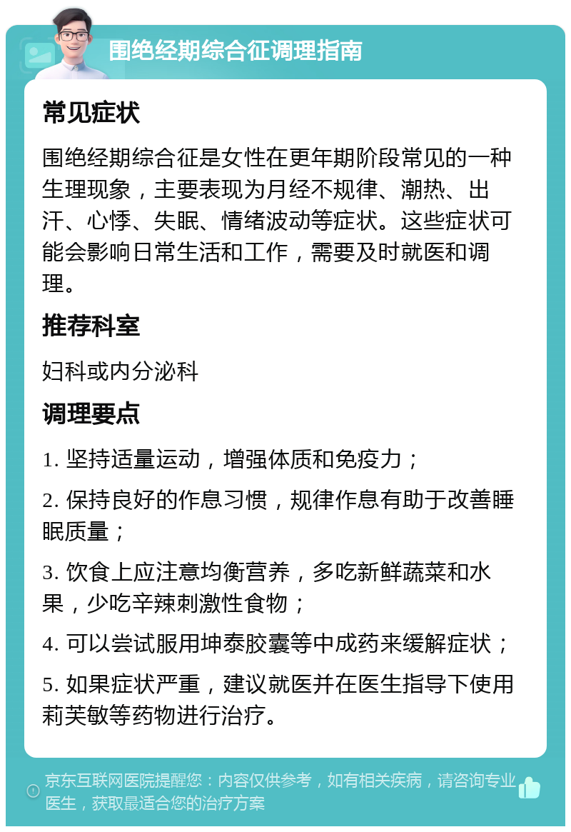 围绝经期综合征调理指南 常见症状 围绝经期综合征是女性在更年期阶段常见的一种生理现象，主要表现为月经不规律、潮热、出汗、心悸、失眠、情绪波动等症状。这些症状可能会影响日常生活和工作，需要及时就医和调理。 推荐科室 妇科或内分泌科 调理要点 1. 坚持适量运动，增强体质和免疫力； 2. 保持良好的作息习惯，规律作息有助于改善睡眠质量； 3. 饮食上应注意均衡营养，多吃新鲜蔬菜和水果，少吃辛辣刺激性食物； 4. 可以尝试服用坤泰胶囊等中成药来缓解症状； 5. 如果症状严重，建议就医并在医生指导下使用莉芙敏等药物进行治疗。