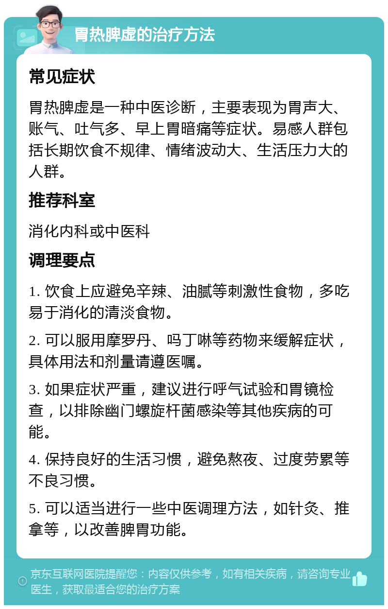 胃热脾虚的治疗方法 常见症状 胃热脾虚是一种中医诊断，主要表现为胃声大、账气、吐气多、早上胃暗痛等症状。易感人群包括长期饮食不规律、情绪波动大、生活压力大的人群。 推荐科室 消化内科或中医科 调理要点 1. 饮食上应避免辛辣、油腻等刺激性食物，多吃易于消化的清淡食物。 2. 可以服用摩罗丹、吗丁啉等药物来缓解症状，具体用法和剂量请遵医嘱。 3. 如果症状严重，建议进行呼气试验和胃镜检查，以排除幽门螺旋杆菌感染等其他疾病的可能。 4. 保持良好的生活习惯，避免熬夜、过度劳累等不良习惯。 5. 可以适当进行一些中医调理方法，如针灸、推拿等，以改善脾胃功能。