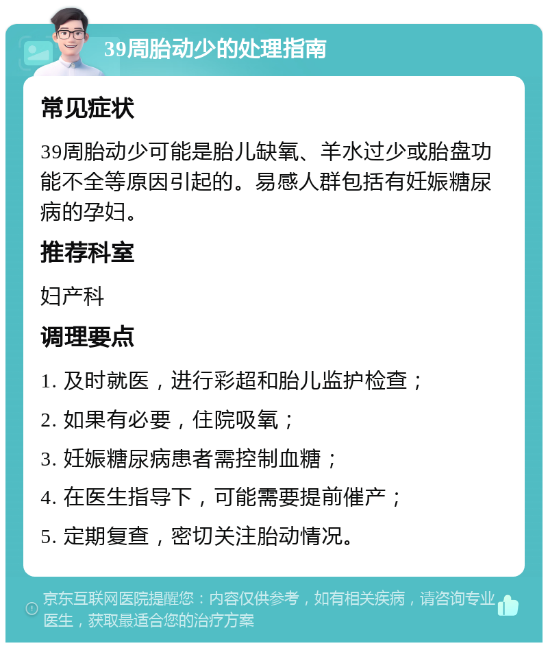 39周胎动少的处理指南 常见症状 39周胎动少可能是胎儿缺氧、羊水过少或胎盘功能不全等原因引起的。易感人群包括有妊娠糖尿病的孕妇。 推荐科室 妇产科 调理要点 1. 及时就医，进行彩超和胎儿监护检查； 2. 如果有必要，住院吸氧； 3. 妊娠糖尿病患者需控制血糖； 4. 在医生指导下，可能需要提前催产； 5. 定期复查，密切关注胎动情况。