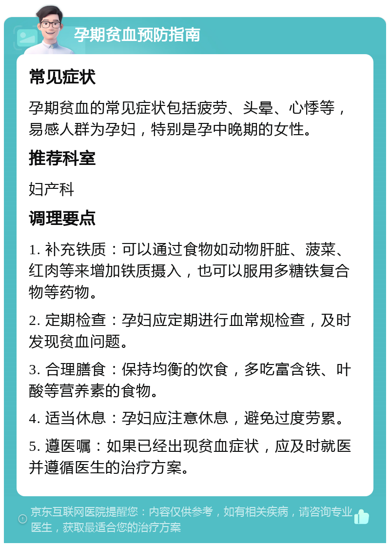 孕期贫血预防指南 常见症状 孕期贫血的常见症状包括疲劳、头晕、心悸等，易感人群为孕妇，特别是孕中晚期的女性。 推荐科室 妇产科 调理要点 1. 补充铁质：可以通过食物如动物肝脏、菠菜、红肉等来增加铁质摄入，也可以服用多糖铁复合物等药物。 2. 定期检查：孕妇应定期进行血常规检查，及时发现贫血问题。 3. 合理膳食：保持均衡的饮食，多吃富含铁、叶酸等营养素的食物。 4. 适当休息：孕妇应注意休息，避免过度劳累。 5. 遵医嘱：如果已经出现贫血症状，应及时就医并遵循医生的治疗方案。