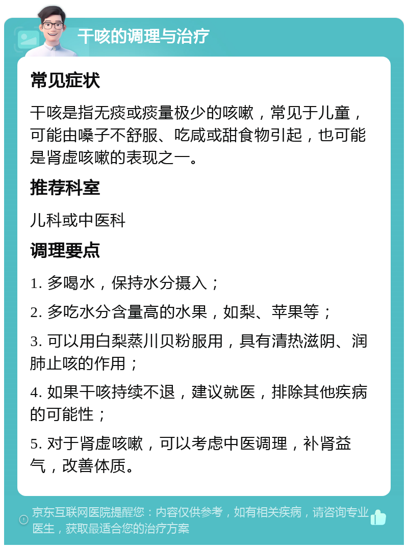 干咳的调理与治疗 常见症状 干咳是指无痰或痰量极少的咳嗽，常见于儿童，可能由嗓子不舒服、吃咸或甜食物引起，也可能是肾虚咳嗽的表现之一。 推荐科室 儿科或中医科 调理要点 1. 多喝水，保持水分摄入； 2. 多吃水分含量高的水果，如梨、苹果等； 3. 可以用白梨蒸川贝粉服用，具有清热滋阴、润肺止咳的作用； 4. 如果干咳持续不退，建议就医，排除其他疾病的可能性； 5. 对于肾虚咳嗽，可以考虑中医调理，补肾益气，改善体质。