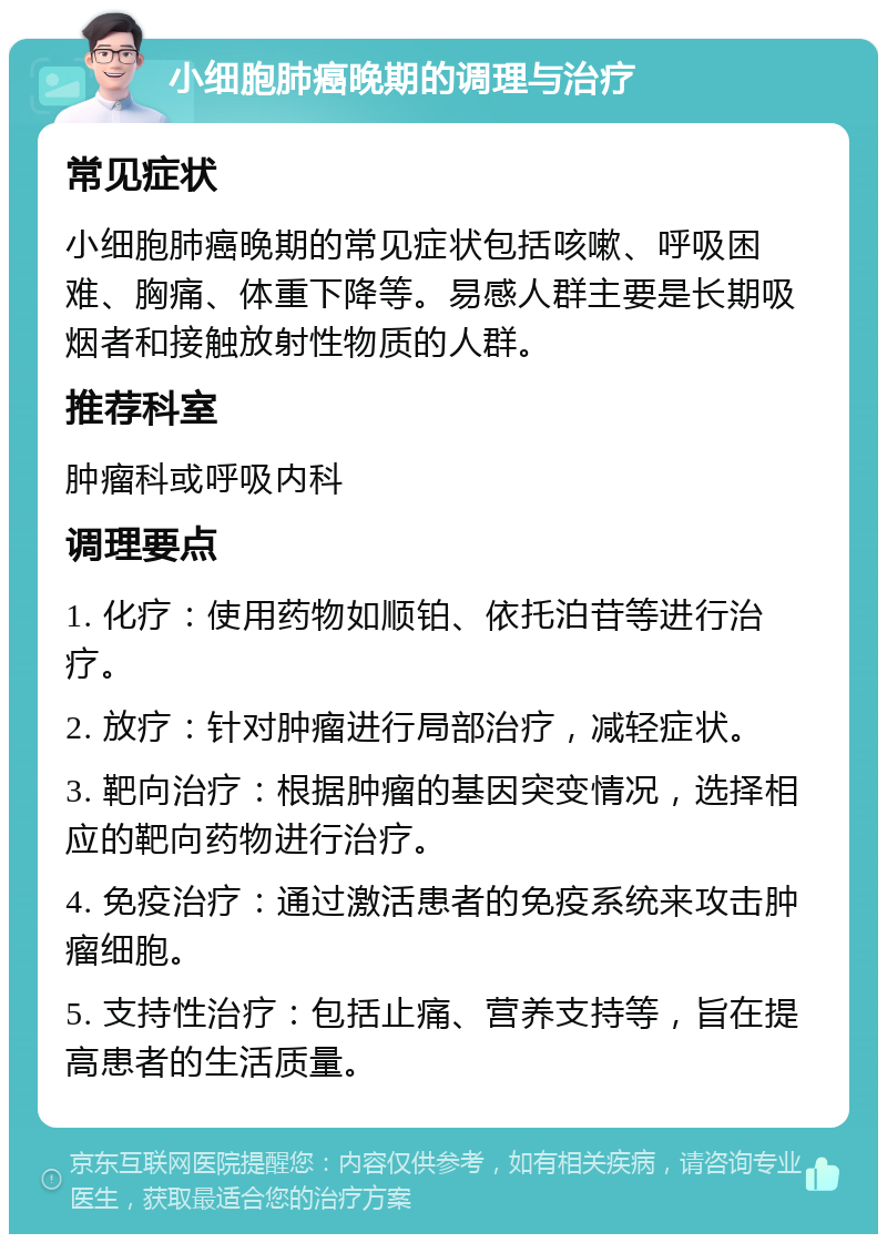 小细胞肺癌晚期的调理与治疗 常见症状 小细胞肺癌晚期的常见症状包括咳嗽、呼吸困难、胸痛、体重下降等。易感人群主要是长期吸烟者和接触放射性物质的人群。 推荐科室 肿瘤科或呼吸内科 调理要点 1. 化疗：使用药物如顺铂、依托泊苷等进行治疗。 2. 放疗：针对肿瘤进行局部治疗，减轻症状。 3. 靶向治疗：根据肿瘤的基因突变情况，选择相应的靶向药物进行治疗。 4. 免疫治疗：通过激活患者的免疫系统来攻击肿瘤细胞。 5. 支持性治疗：包括止痛、营养支持等，旨在提高患者的生活质量。