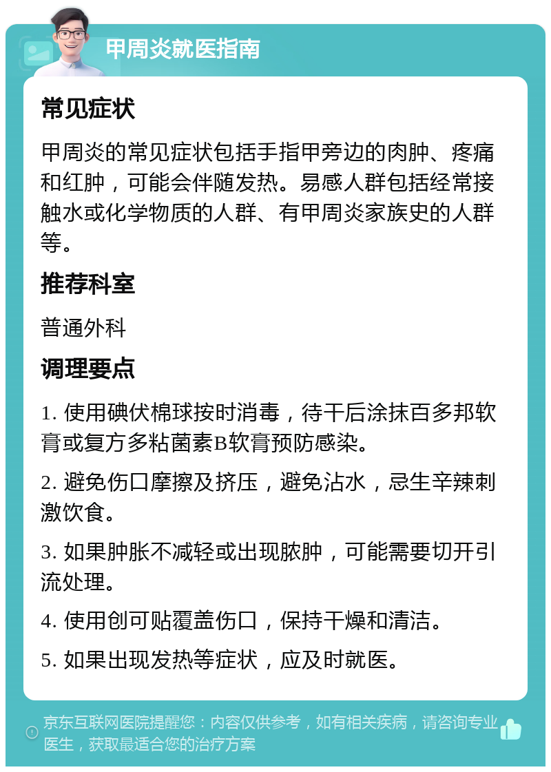 甲周炎就医指南 常见症状 甲周炎的常见症状包括手指甲旁边的肉肿、疼痛和红肿，可能会伴随发热。易感人群包括经常接触水或化学物质的人群、有甲周炎家族史的人群等。 推荐科室 普通外科 调理要点 1. 使用碘伏棉球按时消毒，待干后涂抹百多邦软膏或复方多粘菌素B软膏预防感染。 2. 避免伤口摩擦及挤压，避免沾水，忌生辛辣刺激饮食。 3. 如果肿胀不减轻或出现脓肿，可能需要切开引流处理。 4. 使用创可贴覆盖伤口，保持干燥和清洁。 5. 如果出现发热等症状，应及时就医。